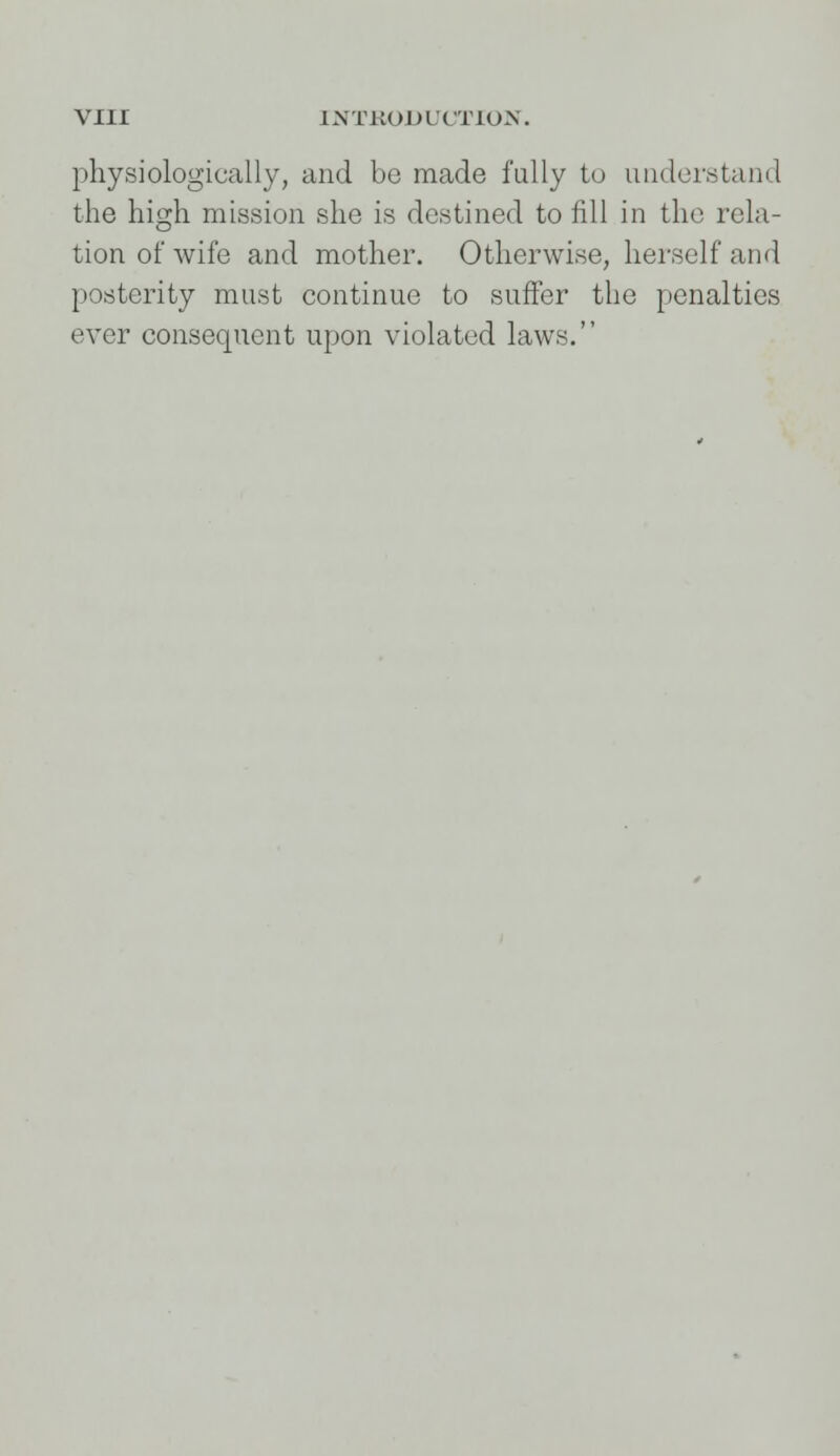 physiologically, and be made fully to understand the high mission she is destined to fill in the rela- tion of wife and mother. Otherwise, herself and posterity must continue to suffer the penalties ever consequent upon violated laws.