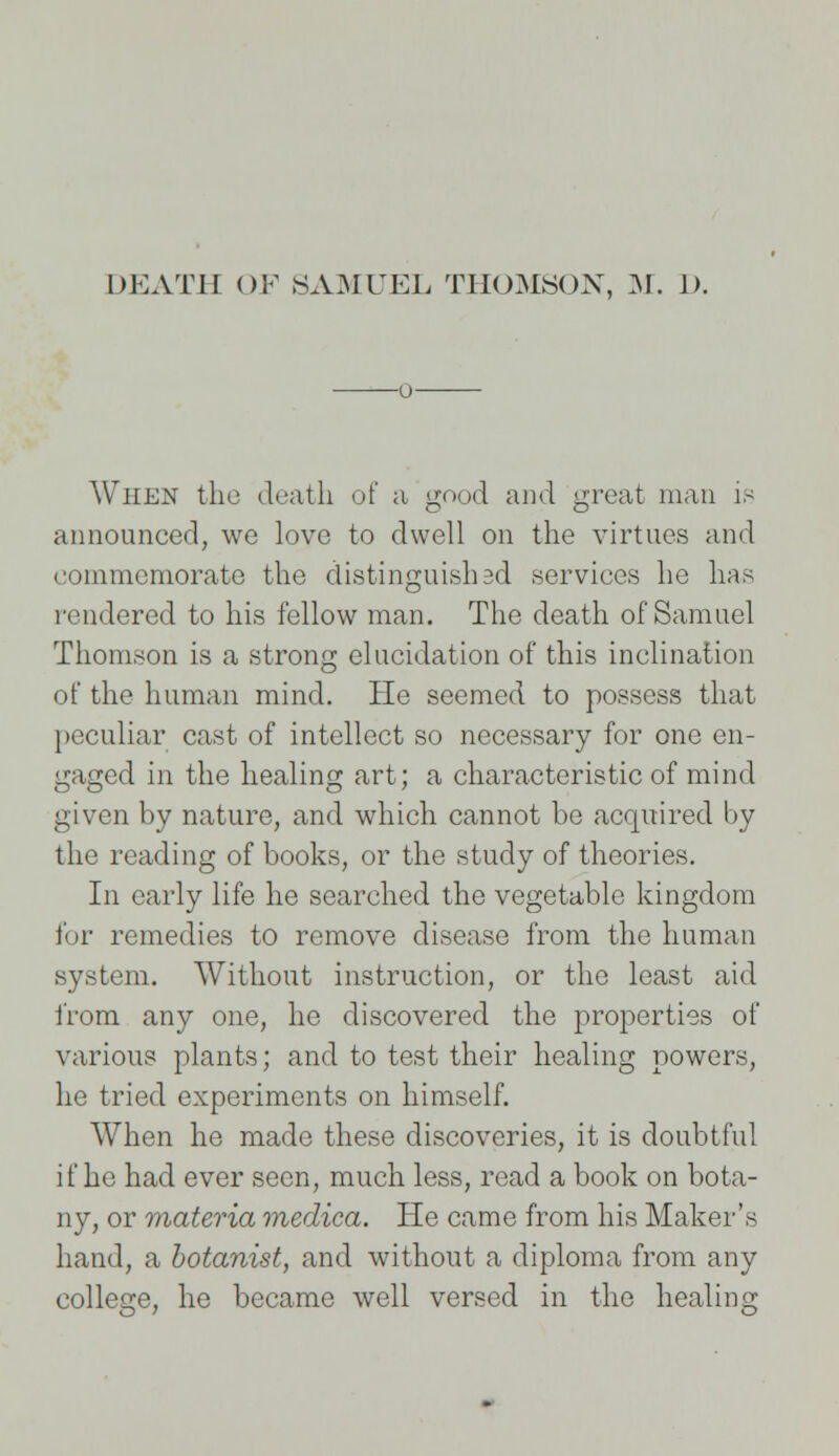 o When the death of a good and great man is announced, we love to dwell on the virtues and commemorate the distinguish ad services he has rendered to his fellow man. The death of Samuel Thomson is a strong elucidation of this inclination of the human mind. He seemed to possess that peculiar cast of intellect so necessary for one en- gaged in the healing art; a characteristic of mind given by nature, and which cannot be acquired by the reading of books, or the study of theories. In early life he searched the vegetable kingdom for remedies to remove disease from the human system. Without instruction, or the least aid from any one, he discovered the properties of various plants; and to test their healing powers, he tried experiments on himself. When he made these discoveries, it is doubtful if he had ever seen, much less, read a book on bota- ny, or materia medica. He came from his Maker's hand, a botanist, and without a diploma from any college, he became well versed in the healing