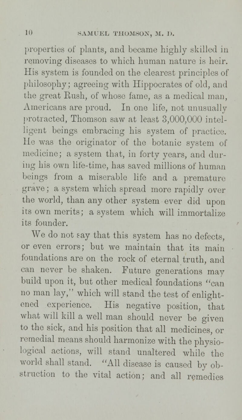 properties of plants, and became highly .skilled in removing diseases to which human nature is heir. His system is founded on the clearest principles of philosophy; agreeing with Hippocrates of old, and the great Rush, of whoso fame, as a medical man, Americans are proud. In one life, not unusually protracted, Thomson saw at least 3,000,000 intel- ligent beings embracing his system of practice. He was the originator of the botanic system of medicine; a system that, in forty years, and dur- ing his own life-time, has saved millions of human beings from a miserable life and a premature grave; a system which spread more rapidly over the world, than any other system ever did upon its own merits; a system which will immortalize its founder. We do not say that this system has no defects, or even errors; but we maintain that its main foundations are on the rock of eternal truth, and can never be shaken. Future generations may build upon it, but other medical foundations can no man lay, which will stand the test of enlight- ened experience. His negative position, that what will kill a well man should never be given to the sick, and his position that all medicines, or remedial means should harmonize with the physio- logical actions, will stand unaltered while the world shall stand. All disease is caused by ob- struction to the vital action; and all remedies