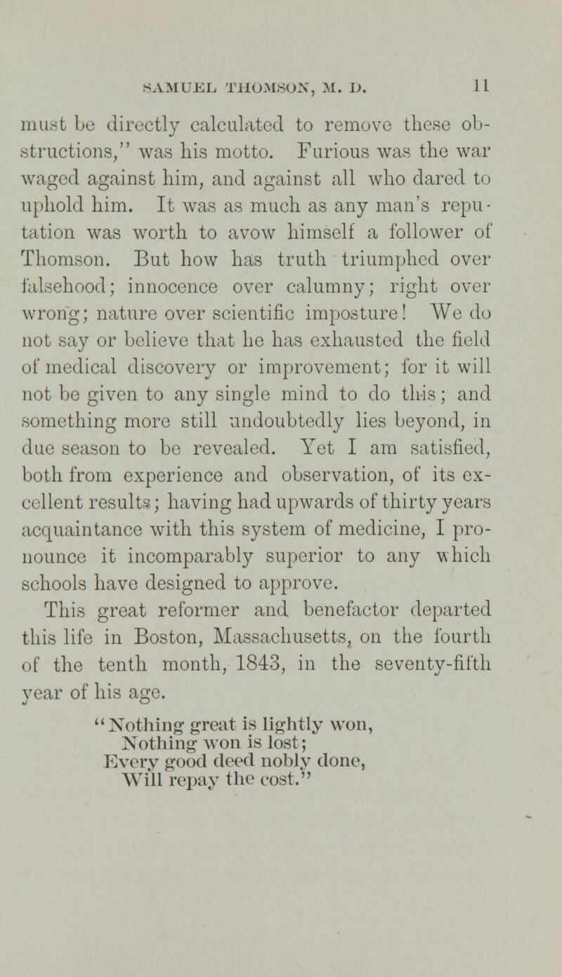 must be directly calculated to remove these ob- structions/' was his motto. Furious was the war waged against him, and against all who dared to uphold him. It was as much as any man's repu- tation was worth to avow himself a follower of Thomson. But how has truth triumphed over falsehood; innocence over calumny; right over wrong; nature over scientific imposture! We do not say or believe that he has exhausted the field of medical discovery or improvement; for it will not be given to any single mind to do this; and something more still undoubtedly lies beyond, in due season to bo revealed. Yet I am satisfied, both from experience and observation, of its ex- cellent results; having had upwards of thirty years acquaintance with this system of medicine, I pro- nounce it incomparably superior to any which schools have designed to approve. This great reformer and benefactor departed this life in Boston, Massachusetts, on the fourth of the tenth month, 1843, in the seventy-fifth year of his age. Nothing great is lightly won, Nothing won is lost; Every good deed nobly done, Will repay the cost.