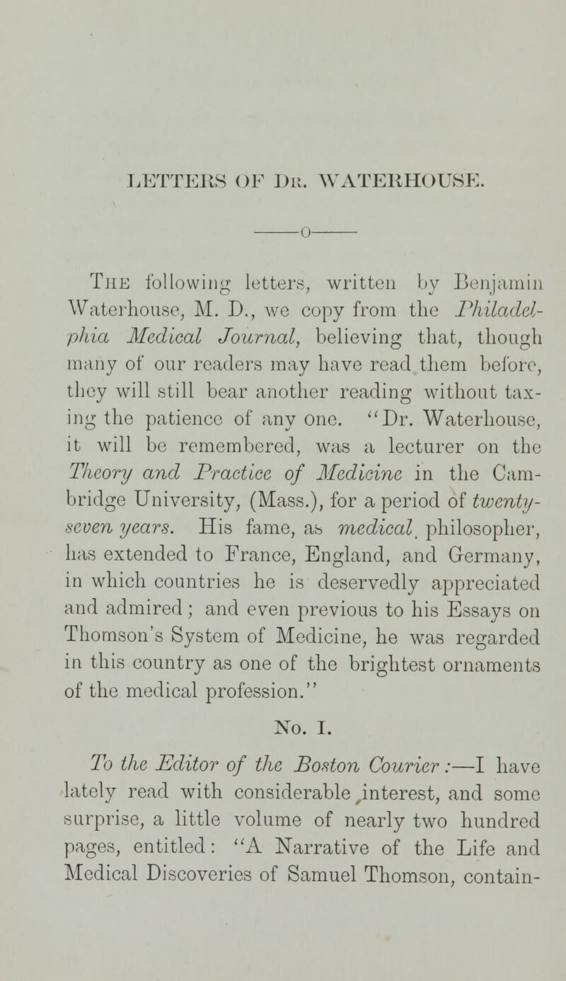 LETTERS OF Dr. WATEliHOUSK. 0 The following letters, written by Benjamin Waterhouse, M. D., we copy from the Philadel- phia Medical Journal, believing that, though many of our readers may have read them before, they will still bear another reading without tax- ing the patience of any one. Dr. Waterhouse, it will be remembered, was a lecturer on the Theory and Practice of Medicine in the Cam- bridge University, (Mass.), for a period of twenty- seven years. His fame, as medical^ philosopher, has extended to France, England, and Germany, in which countries he is deservedly appreciated and admired; and even previous to his Essays on Thomson's System of Medicine, he was regarded in this country as one of the brightest ornaments of the medical profession. No. I. To the Editor of the Boston Courier:—I have lately read with considerable interest, and some surprise, a little volume of nearly two hundred pages, entitled: A Narrative of the Life and Medical Discoveries of Samuel Thomson, contain-