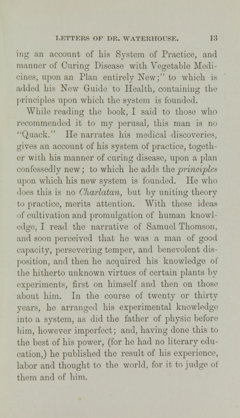 ing an account of his System of Practice, and manner of Curing Disease with Vegetable Modi- cines, upon an Plan entirely New; to which is added his New Guide to Health, containing the principles upon which the system is founded. While reading the book, I said to those who recommended it to my perusal, this man is no Quack. He narrates his medical discoveries, gives an account of his system of practice, togeth- er with his manner of curing disease, upon a plan confessedly new; to which he adds the principle* upon which his new system is founded. He who does this is no Charlatan, but by uniting theory to practice, merits attention. With these ideas of cultivation and promulgation of human knowl- edge, I read the narrative of Samuel Thomson, and soon perceived that he was a man of good capacity, persevering temper, and benevolent dis- position, and then he acquired his knowledge of the hitherto unknown virtues of certain plants by experiments, first on himself and then on those about him. In the course of twenty or thirty years, he arranged his experimental knowledge into a system, as did the father of physic before him, however imperfect; and, having done this to the best of his power, (for he had no literary edu- cation,) he published the result of his experience, labor and thought to the world, for it to judge of them and of him.