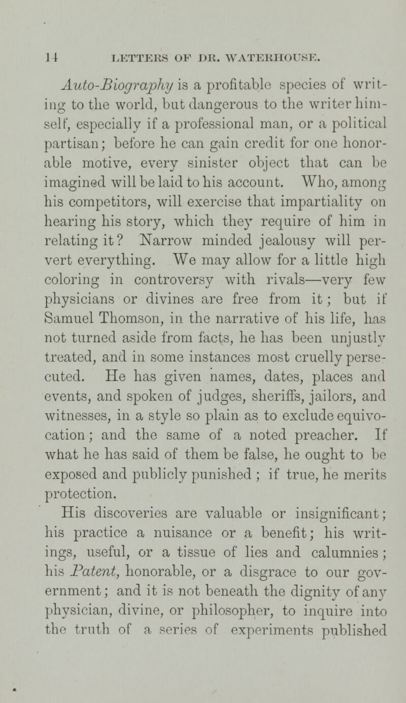 Auto-Biography is a profitable species of writ- ing to the world, but dangerous to the writer him- self, especially if a professional man, or a political partisan; before he can gain credit for one honor- able motive, every sinister object that can be imagined will be laid to his account. Who, among his competitors, will exercise that impartiality on hearing his story, which they require of him in relating it? Narrow minded jealousy will per- vert everything. We may allow for a little high coloring in controversy with rivals—very few physicians or divines are free from it; but if Samuel Thomson, in the narrative of his life, has not turned aside from facts, he has been unjustly treated, and in some instances most cruelly perse- cuted. He has given names, dates, places and events, and spoken of judges, sheriffs, jailors, and witnesses, in a style so plain as to exclude equivo- cation ; and the same of a noted preacher. If what he has said of them be false, he ought to be exposed and publicly punished ; if true, he merits protection. His discoveries are valuable or insignificant; his practice a nuisance or a benefit; his writ- ings, useful, or a tissue of lies and calumnies ; his Patent, honorable, or a disgrace to our gov- ernment; and it is not beneath the dignity of any physician, divine, or philosopher, to inquire into the truth of a series of experiments published