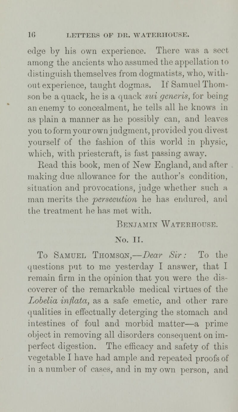 edge by his own experience. There was a sect among the ancients who assumed the appellation to distinguish themselves from dogmatists, who, with- out experience, taught dogmas. If Samuel Thom- son be a quack, he is a quack sni generis, for being an enemy to concealment, he tells all he knows in as plain a manner as ho possibly can, and leaves you to form your own judgment, provided you divest yourself of the fashion of this world in physic, which, with priestcraft, is fast passing away. E,ead this book, men of New England, and after making due allowance for the author's condition, situation and provocations, judge whether such a man merits the persecution he has endured, and the treatment he has met with. Benjamin Wateeiiouse. No. IT. To Samuel Thomson,—Dear Sir: To the questions -pnt to me yesterday I answer, that I remain firm in the opinion that you were the dis- coverer of the remarkable medical virtues of the Lobelia infiata, as a safe emetic, and other rare qualities in effectually deterging the stomach and intestines of foul and morbid matter—a prime object in removing all disorders consequent on im- perfect digestion. The efficacy and safety of this vegetable I have had ample and repeated proofs of in a number of cases, and in my own person, and