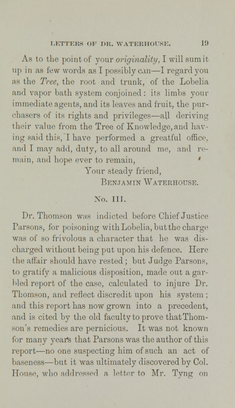 As to the point of your originality, I will sum it up in as few words as I possibly can—I regard you as the Tree, the root and trunk, of the Lobelia and vapor bath system conjoined: its limbs your immediate agents, and its leaves and fruit, the pur- chasers of its rights and privileges—all deriving their value from the Tree of Knowledge,and hav- ing said this, I have performed a greatful office, and I may add, duty, to all around me, and re- main, and hope ever to remain, ' Your steady friend, Benjamin Waterhouse. No. nr. Dr. Thomson whs indicted before Chief Justice Parsons, for poisoning with Lobelia, but the charge was of so frivolous a character that he was dis- charged without being put upon his defence. Here the affair should have rested ; but Judge Parsons, to gratify a malicious disposition, made out a gar- bled report of the case, calculated to injure Dr. Thomson, and reflect discredit upon his system ; and this report has now grown into a precedent, and is cited by the old faculty to prove that Thom- son's remedies are pernicious. It was not known for many yeatfs that Parsons was the author of this report—no one suspecting him of such an act of baseness—but it was ultimately discovered by Col. House, who addressed a letter to Mr. Tyng on
