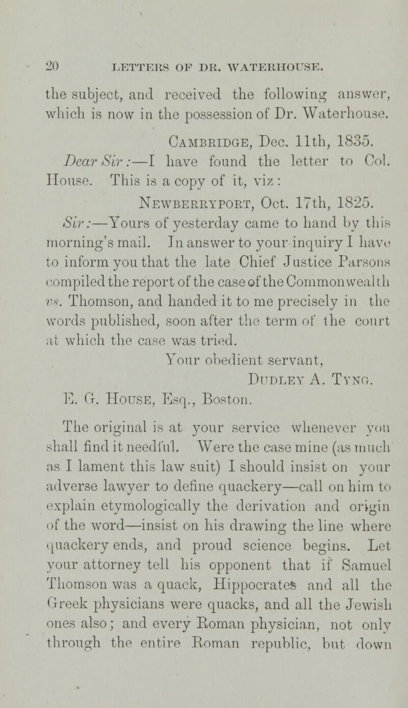 the subject, and received the following answer, which is now in the possession of Dr. Waterhouse. Cambridge, Dec. 11th, 1835. Bear Sir:—I have found the letter to Col. House. This is a copy of it, viz : Newberryport, Oct. 17th, 1825. Sir:—Yours of yesterday came to hand by this morning's mail. In answer to your inquiry I have to inform you that the late Chief Justice Parsons compiled the report of the case of the Commonwealth vs. Thomson, and handed it to me precisely in the words published, soon after the term of the court at which the case was tried. Your obedient servant, Dudley A. Tyng. E. C. House, Esq., Boston. The original is at your service whenever yon shall find it needful. Were the case mine (as much as I lament this law suit) I should insist on your adverse lawyer to define quackery—call on him to explain etymologically the derivation and origin of the word—insist on his drawing the line where quackery ends, and proud science begins. Let your attorney tell his opponent that if Samuel Thomson was a quack, Hippocrates and all the Greek physicians were quacks, and all the Jewish ones also; and every Eoman physician, not only through the entire Roman republic, but down