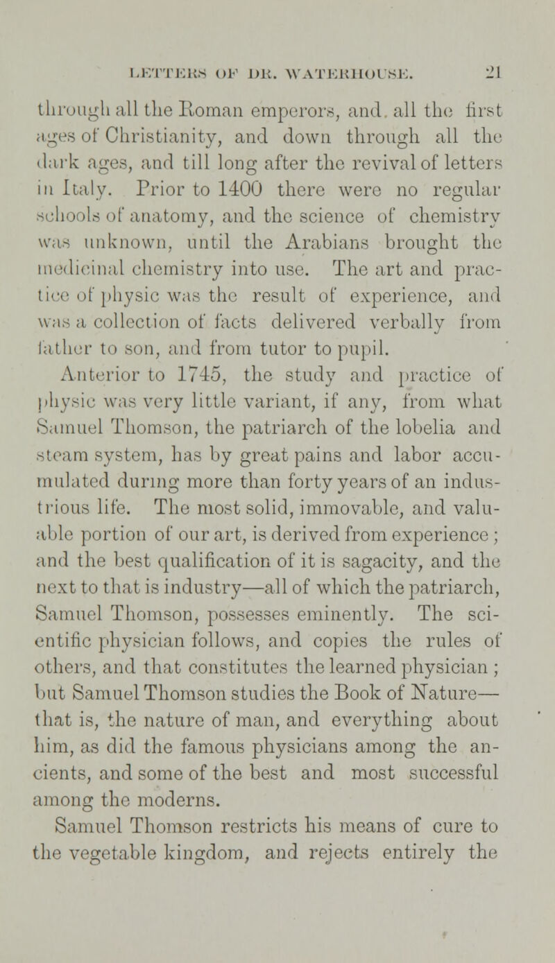 through all the Roman emperors, and all the first ages of Christianity, and down through all the dark ages, and till long after the revival of letters in Italy. Prior to 1400 there were no regular schools of anatomy, and the science of chemistry was unknown, until the Arabians brought the medicinal chemistry into use. The art and prac- tice of physic was the result of experience, and was a collection of facts delivered verbally from lather to son, and from tutor to pupil. Anterior to 1745, the study and practice of physic was very little variant, if any, from what Samuel Thomson, the patriarch of the lobelia and steam system, has by great pains and labor accu- mulated during more than forty years of an indus- trious life. The most solid, immovable, and valu- able portion of our art, is derived from experience; and the best qualification of it is sagacity, and the next to that is industry—all of which the patriarch, Samuel Thomson, possesses eminently. The sci- entific physician follows, and copies the rules of others, and that constitutes the learned physician ; but Samuel Thomson studies the Book of Nature— that is, the nature of man, and everything about him, as did the famous physicians among the an- cients, and some of the best and most successful among the moderns. Samuel Thomson restricts his means of cure to the vegetable kingdom, and rejects entirely the