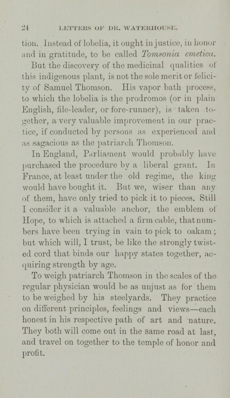 tion. Instead of lobelia, it ought injustice, in honor and in gratitude, to be called Tomsonia emetieu. But the discovery of the medicinal qualities of this indigenous plant, is not the sole merit or felici- ty of Samuel Thomson. His vapor bath process, to which the lobelia is the prodromos (or in plain English, file-leader, or fore-runner), is taken to- gether, a very valuable improvement in our prac- tice, if conducted by persons as experienced and as sagacious as the patriarch Thomson. In England, Parliament would probably have purchased the procedure by a liberal grant. In France, at least under the old regime, the king- would have bought it. But we, wiser than any of them, have only tried to pick it to pieces. Still I consider it a valuable anchor, the emblem of Hope, to which is attached a firm cable, that num- bers have been trying in vain to pick to oakam ; but which will, I trust, be like the strongly twist- ed cord that binds our happy states together, ac- quiring strength by age. To weigh patriarch Thomson in the scales of the regular physician would be as unjust as for them to be weighed by his steelyards. They practice on different principles, feelings and views—each honest in his respective path of art and nature. They both will come out in the same road at last, and travel on together to the temple of honor and profit.