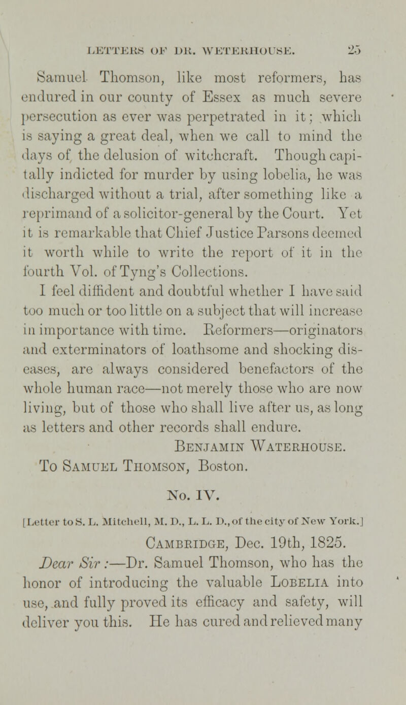 Samuel Thomson, like most reformers, has endured in our county of Essex as much severe persecution as ever was perpetrated in it; which is saying a great deal, when we call to mind the days of the delusion of witchcraft. Though capi- tally indicted for murder by using lobelia, he was discharged without a trial, after something like a reprimand of a solicitor-general by the Court. Yet it is remarkable that Chief Justice Parsons deemed it worth while to write the report of it in the fourth Vol. of Tyng's Collections. I feel diffident and doubtful whether I have said too much or too little on a subject that will increase in importance with time. B,eformers—originators and exterminators of loathsome and shocking dis- eases, are always considered benefactors of the whole human race—not merely those who are now living, but of those who shall live after us, as long as letters and other records shall endure. Benjamin Waterhouse. To Samuel Thomson, Boston. No. IV. Letter to.S. L. Mitchell, M.D., L.L. D., of the city of New York.] Cambridge, Dec. 19th, 1825. Dear Sir:—Dr. Samuel Thomson, who has the honor of introducing the valuable Lobelia into use, and fully proved its efficacy and safety, will deliver you this. He has cured and relieved many