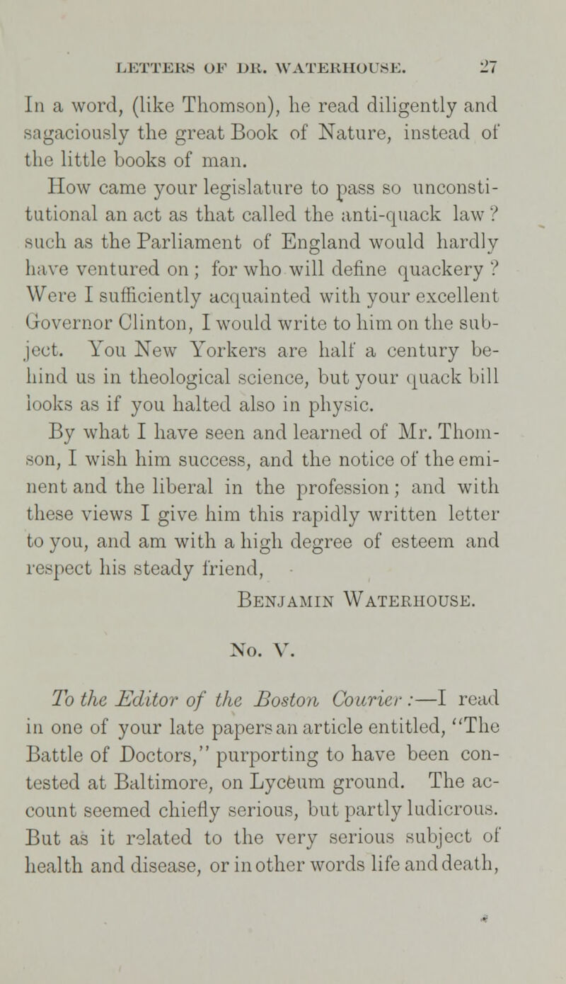 Iii a word, (like Thomson), he read diligently and sagaciously the great Book of Nature, instead of the little books of man. How came your legislature to pass so unconsti- tutional an act as that called the anti-quack law ? such as the Parliament of England would hardly have ventured on ; for who will define quackery ? Were I sufficiently acquainted with your excellent Governor Clinton, I would write to him on the sub- ject. You New Yorkers are half a century be- hind us in theological science, but your quack bill looks as if you halted also in physic. By what I have seen and learned of Mr. Thom- son, I wish him success, and the notice of the emi- nent and the liberal in the profession; and with these views I give him this rapidly written letter to you, and am with a high degree of esteem and respect his steady friend, Benjamin Waterhouse. No. V. To the Editor of the Boston Courier :—I read in one of your late papers an article entitled, The Battle of Doctors, purporting to have been con- tested at Baltimore, on Lyceum ground. The ac- count seemed chiefly serious, but partly ludicrous. But as it related to the very serious subject of health and disease, or in other words life and death,