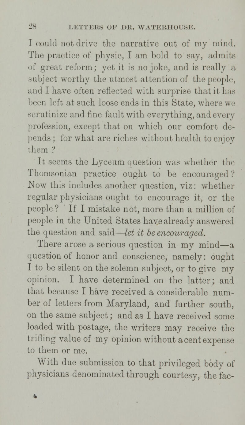 I could not drive the narrative out of my mind. The practice of physic, I am bold to say, admits of great reform; yet it is no joke, and is really a subject worthy the utmost attention of the people, and I have often reflected with surprise that it has been left at such loose ends in this State, where we scrutinize and fine fault with everything, and every profession, except that on which our comfort de- pends ; for what are riches without health to enjoy them ? It seems the Lyceum question was whether the Thomsonian practice ought to be encouraged ? Now this includes another question, viz: whether regular physicians ought to encourage it, or the people? If I mistake not, more than a million of people in the United States have already answered the question and said—let it be encouraged. There arose a serious question in my mind—a question of honor and conscience, namely: ought I to be silent on the solemn subject, or to give my opinion. I have determined on the latter; and that because I have received a considerable num- ber of letters from Maryland, and further south, on the same subject; and as I have received some loaded with postage, the writers may receive the trifling value of my opinion without a cent expense to them or me. With due submission to that privileged body of physicians denominated through courtesy, the fac-