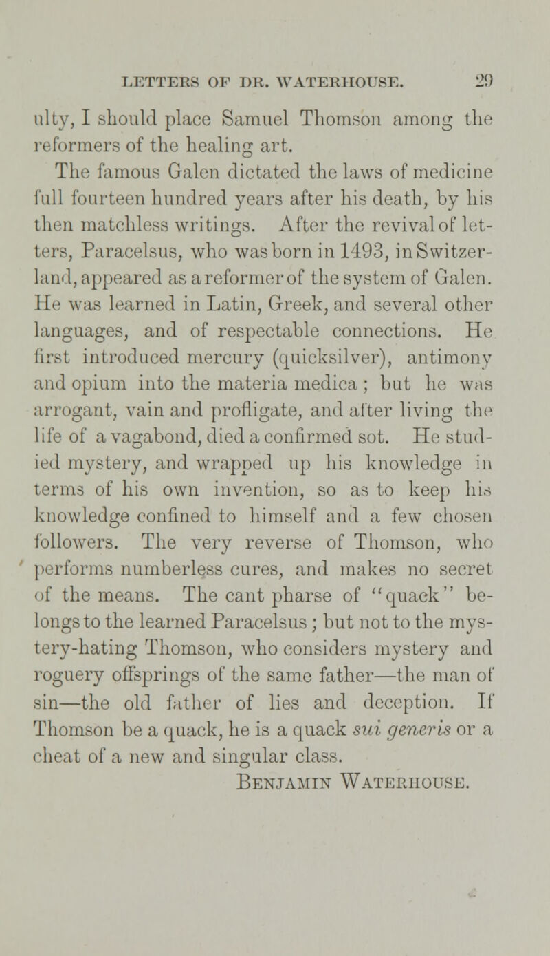 ulty, I should place Samuel Thomson among the reformers of the healing art. The famous Galen dictated the laws of medicine full fourteen hundred years after his death, by his then matchless writings. After the revival of let- ters, Paracelsus, who was born in 1493, in Switzer- land, appeared as a reformer of the system of Galen. He was learned in Latin, Greek, and several other languages, and of respectable connections. He first introduced mercury (quicksilver), antimony and opium into the materia medica ; but he was arrogant, vain and profligate, and alter living the life of a vagabond, died a confirmed sot. He stud- ied mystery, and wrapped up his knowledge in terms of his own invention, so as to keep his knowledge confined to himself and a few chosen followers. The very reverse of Thomson, who performs numberless cures, and makes no secret of the means. The cant pharse of quack be- longs to the learned Paracelsus ; but not to the mys- tery-hating Thomson, who considers mystery and roguery offsprings of the same father—the man of sin—the old father of lies and deception. If Thomson be a quack, he is a quack sui generis or a cheat of a new and singular class. Benjamin Wateriiouse.