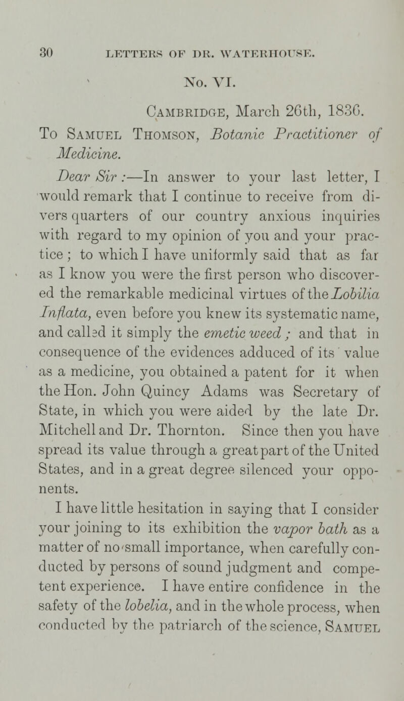 NO. VI. Cambridge, March 2Gtli, 183G. To Samuel Thomson, Botanic Practitioner of Medicine. Dear Sir :—In answer to your last letter, I would remark that I continue to receive from di- vers quarters of our country anxious inquiries with regard to my opinion of you and your prac- tice ; to which I have uniformly said that as far as I know you were the first person who discover- ed the remarkable medicinal virtues of the Lobilia Inflata, even before you knew its systematic name, and called it simply the emetic weed ; and that in consequence of the evidences adduced of its value as a medicine, you obtained a patent for it when the Hon. John Quincy Adams was Secretary of State, in which you were aided by the late Dr. Mitchell and Dr. Thornton. Since then you have spread its value through a great part of the United States, and in a great degree silenced your oppo- nents. I have little hesitation in saying that I consider your joining to its exhibition the vapor bath as a matter of no-small importance, when carefully con- ducted by persons of sound judgment and compe- tent experience. I have entire confidence in the safety of the lobelia, and in the whole process, when conducted by the patriarch of the science, Samuel