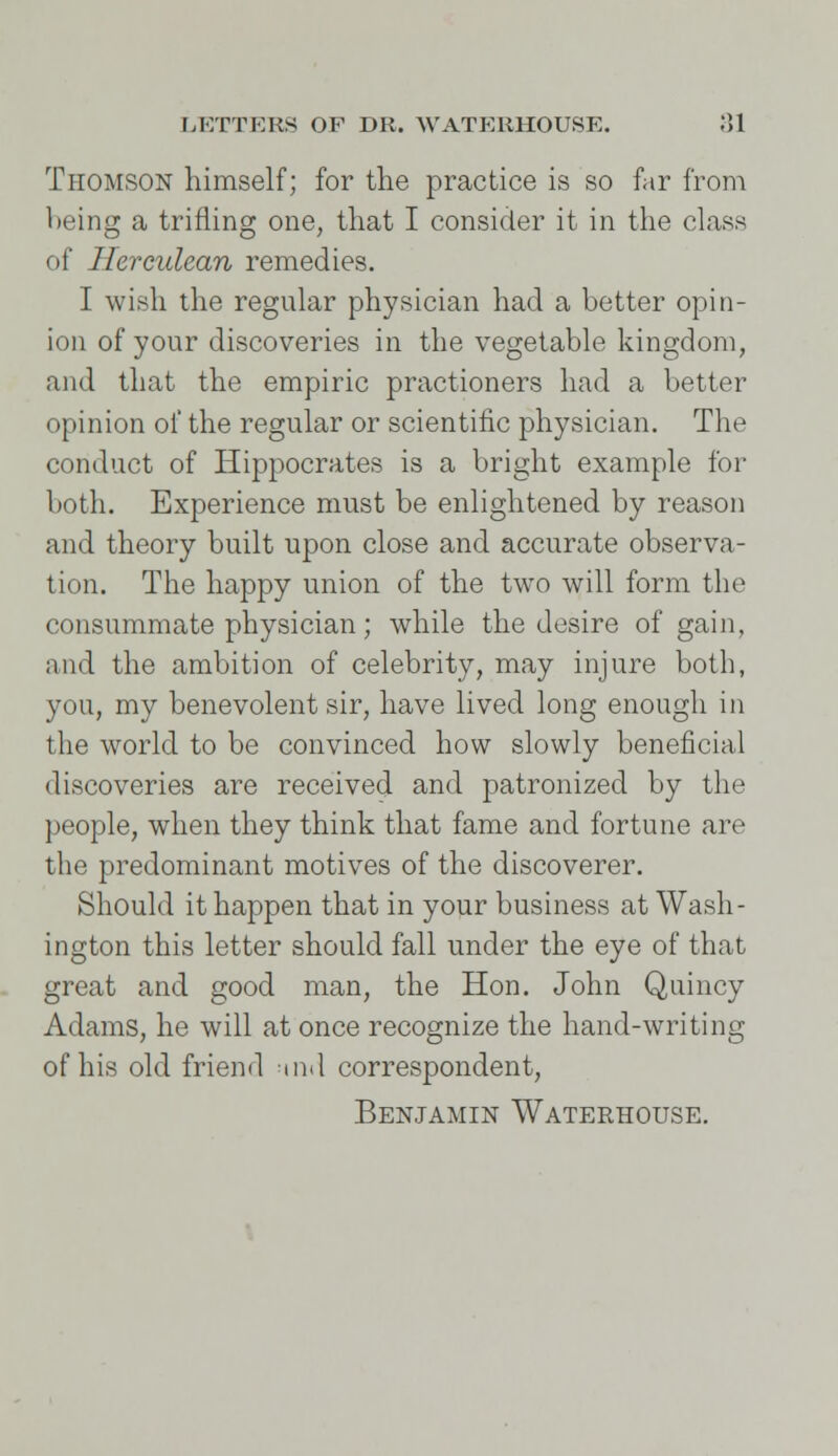 Thomson himself; for the practice is so far from being a trifling one, that I consider it in the class of Herculean remedies. I wish the regular physician had a better opin- ion of your discoveries in the vegetable kingdom, and that the empiric practioners had a better opinion of the regular or scientific physician. The conduct of Hippocrates is a bright example for both. Experience must be enlightened by reason and theory built upon close and accurate observa- tion. The happy union of the two will form the consummate physician; while the desire of gain, and the ambition of celebrity, may injure both, you, my benevolent sir, have lived long enough in the world to be convinced how slowly beneficial discoveries are received and patronized by the people, when they think that fame and fortune are the predominant motives of the discoverer. Should it happen that in your business at Wash- ington this letter should fall under the eye of that great and good man, the Hon. John Quincy Adams, he will at once recognize the hand-writing of his old friend md correspondent,