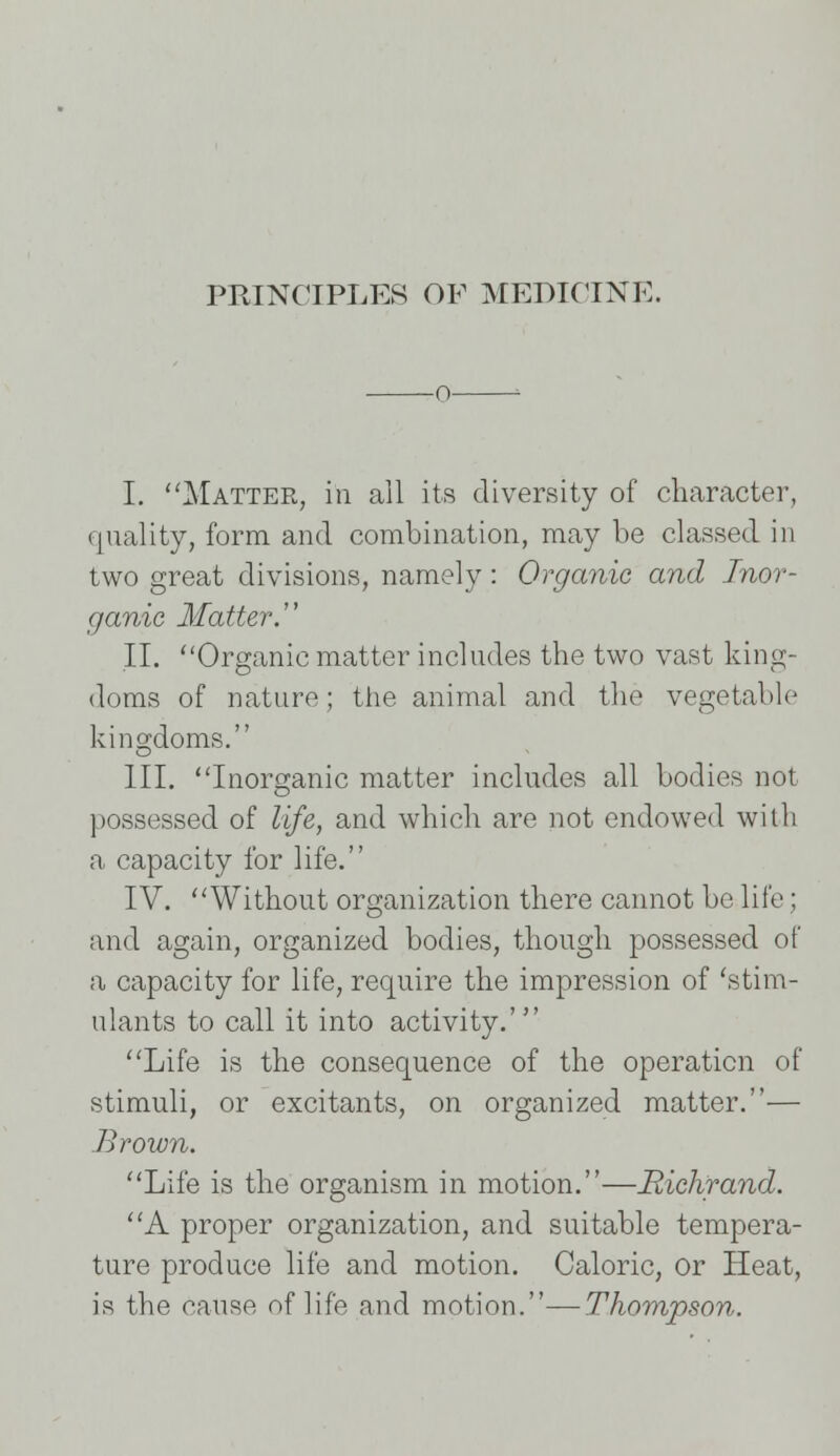 o 1 I. Matter, in all its diversity of character, quality, form and combination, may be classed in two great divisions, namely: Organic and Inor- ganic Matter. II. Organic matter includes the two vast king- doms of nature; the animal and the vegetable kingdoms. III. Inorsranic matter includes all bodies not O possessed of life, and which are not endowed with a capacity for life. IV. Without organization there cannot be life; and again, organized bodies, though possessed of a capacity for life, require the impression of 'stim- ulants to call it into activity.' Life is the consequence of the operation of stimuli, or excitants, on organized matter.— Brown. Life is the organism in motion.—Richrand. A proper organization, and suitable tempera- ture produce life and motion. Caloric, or Heat, is the cause of life and motion.—Thompson.