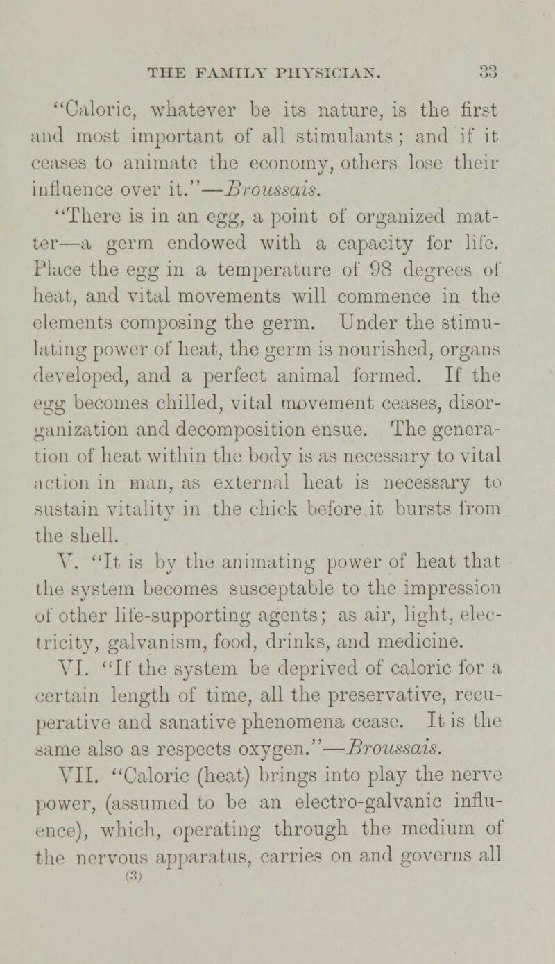 Caloric, whatever be its nature, is the first and most important of all stimulants; and if it ceases to animate the economy, others lose their influence over it.—Broussais. There is in an egg, a point of organized mat- tor—a germ endowed with a capacity for life. Place the egg in a temperature of 98 degrees of heat, and vital movements will commence in the elements composing the germ. Under the stimu- lating power of heat, the germ is nourished, organs developed, and a perfect animal formed. If the egg becomes chilled, vital movement ceases, disor- ganization and decomposition ensue. The genera- tion of heat within the body is as necessary to vital action in man, as external heat is necessary to sustain vitality in the chick before it bursts from the shell. V. It is by the animating power of heat that the system becomes susceptable to the impression of other life-supporting agents; as air, light, elec- tricity, galvanism, food, drinks, and medicine. VI. If the system be deprived of caloric for a certain length of time, all the preservative, recu- perative and sanative phenomena cease. It is the same also as respects oxygen.—Broussais. VII. Caloric (heat) brings into play the nerve power, (assumed to be an electro-galvanic influ- ence), which, operating through the medium of the nervous apparatus, carries on and governs all (8)