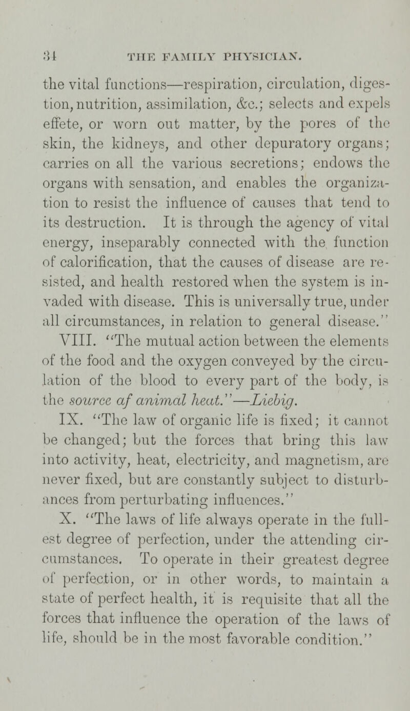 the vital functions—respiration, circulation, diges- tion, nutrition, assimilation, &c; selects and expels effete, or worn out matter, by the pores of the skin, the kidneys, and other depuratory organs; carries on all the various secretions; endows the organs with sensation, and enables the organiza- tion to resist the influence of causes that tend to its destruction. It is through the agency of vital energy, inseparably connected with the function of calorification, that the causes of disease are re- sisted, and health restored when the system is in- vaded with disease. This is universally true, under all circumstances, in relation to general disease. VIII. The mutual action between the elements of the food and the oxygen conveyed by the circu- lation of the blood to every part of the body, is the source af animal heat.''—Liebig. IX. The law of organic life is fixed; it cannot be changed; but the forces that bring this law into activity, heat, electricity, and magnetism, arc never fixed, but are constantly subject to disturb- ances from perturbating influences. X. The laws of life always operate in the full- est degree of perfection, under the attending cir- cumstances. To operate in their greatest degree of perfection, or in other words, to maintain a state of perfect health, it is requisite that all the forces that influence the operation of the laws of life, should be in the most favorable condition.