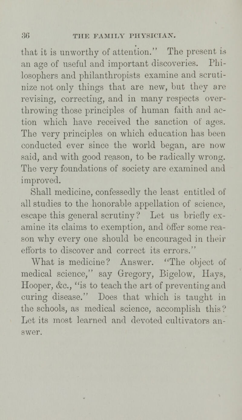 that it is unworthy of attention. The present is an age of useful and important discoveries. Phi- losophers and philanthropists examine and scruti- nize not only things that are new, but they are revising, correcting, and in many respects over- throwing those principles of human faith and ac- tion which have received the sanction of ages. The very principles on which education has been conducted ever since the world began, are now said, and with good reason, to be radically wrong. The very foundations of society are examined and improved. Shall medicine, confessedly the least entitled of all studies to the honorable appellation of science, escape this general scrutiny ? Let us briefly ex- amine its claims to exemption, and offer some rea- son why every one should be encouraged in their efforts to discover and correct its errors. What is medicine? Answer. The object of medical science, say Gregory, Bigelow, Hays, Hooper, &c, is to teach the art of preventing and curing disease. Does that which is taught in the schools, as medical science, accomplish this? Let its most learned and devoted cultivators an- swer.