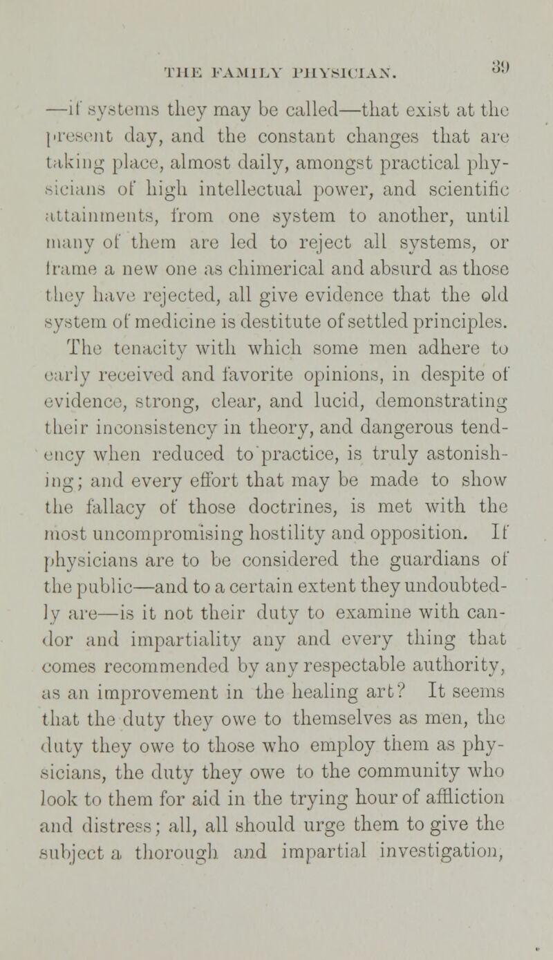 —if systems they may be called—that exist at the present day, and the constant changes that are taking place, almost daily, amongst practical phy- sicians of high intellectual power, and scientific attainments, from one system to another, until many of them are led to reject all systems, or frame a new one as chimerical and absurd as those they have rejected, all give evidence that the old system of medicine is destitute of settled principles. The tenacity with which some men adhere to early received and favorite opinions, in despite of evidence, strong, clear, and lucid, demonstrating their inconsistency in theory, and dangerous tend- ency when reduced to practice, is truly astonish- ing; and every effort that may be made to show the fallacy of those doctrines, is met with the most uncompromising hostility and opposition. If physicians are to be considered the guardians of the public—and to a certain extent they undoubted- ly are—is it not their duty to examine with can- dor and impartiality any and every thing that comes recommended by any respectable authority, as an improvement in the healing art? It seems that the duty they owe to themselves as men, the duty they owe to those who employ them as phy- sicians, the duty they owe to the community who look to them for aid in the trying hour of affliction and distress; all, all should urge them to give the .subject a thorough and impartial investigation,