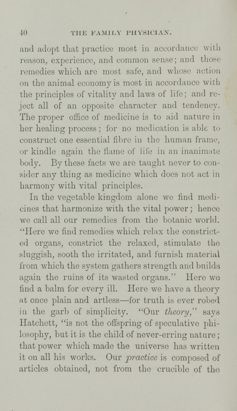 and adopt that practice most in accordance with reason, experience, and common sense; and those remedies which are most safe, and whoso action on the animal economy is most in accordance with the principles of vitality and laws of life; and re- ject all of an opposite character and tendency. The proper office of medicine is to aid nature in her healing process; for no medication is able to construct one essential fibre in the human frame, or kindle again the flame of life in an inanimate body. By these facts we are taught never to con- sider any thing as medicine which does not act in harmony with vital principles. In the vegetable kingdom alone wo find medi- cines that harmonize with the vital power; hence we call all our remedies from the botanic world. Here we find remedies which relax the constrict- ed organs, constrict the relaxed, stimulate the sluggish, sooth the irritated, and furnish material from which the system gathers strength and builds again the ruins of its wasted organs. Here we find a balm for every ill. Here we have a theory at once plain and artless—for truth is ever robed in the garb of simplicity. Our theory says Hatchett, is not the offspring of speculative phi- losophy, but it is the child of never-erring nature; that power which made the universe has written it on all his works. Our 'practice, is composed of articles obtained, not from the crucible of the