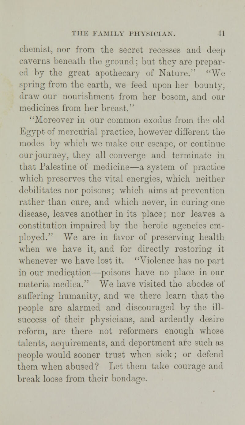 chemist, nor from the secret recesses and deep caverns beneath the ground; but they are prepar- ed by the great apothecary of Nature. We spring from the earth, we feed upon her bounty, draw our nourishment from her bosom, and our medicines from her breast. Moreover in our common exodus from the old Egypt of mercurial practice, however different the modes by which we make our escape, or continue our journey, they all converge and terminate in that Palestine of medicine—a system of practice which preserves the vital energies, which neither debilitates nor poisons; which aims at prevention rather than cure, and which never, in curing one disease, leaves another in its place; nor leaves a constitution impaired by the heroic agencies em- ployed. We are in favor of preserving health when we have it, and for directly restoring it whenever we have lost it. Violence has no part in our medication—poisons have no place in our materia medica. We have visited the abodes of suffering humanity, and we there learn that the people are alarmed and discouraged by the ill- success of their physicians, and ardently desire reform, are there not reformers enough whose talents, acquirements, and deportment are such as people would sooner trust when sick; or defend them when abused? Let them take courage and break loose from their bondage.