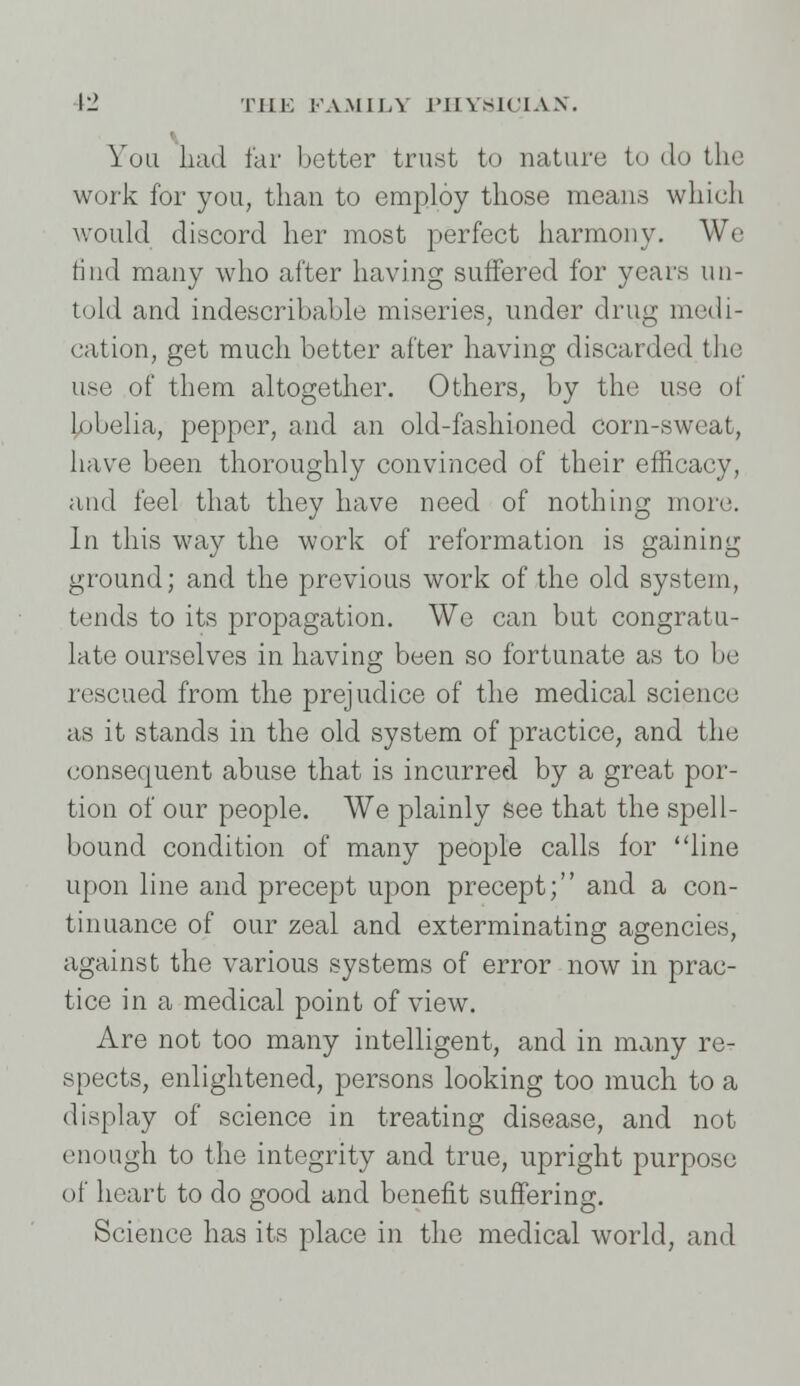 You had far better trust to nature to do the work for you, than to employ those means which would discord her most perfect harmony. We find many who after having suffered for years un- told and indescribable miseries, under drug medi- cation, get much better after having discarded the use of them altogether. Others, by the use of lobelia, pepper, and an old-fashioned corn-sweat, have been thoroughly convinced of their efficacy, and feel that they have need of nothing more. In this way the work of reformation is gaining ground; and the previous work of the old system, tends to its propagation. We can but congratu- late ourselves in having been so fortunate as to be rescued from the prejudice of the medical science as it stands in the old system of practice, and the consequent abuse that is incurred by a great por- tion of our people. We plainly see that the spell- bound condition of many people calls for line upon line and precept upon precept; and a con- tinuance of our zeal and exterminating agencies, against the various systems of error now in prac- tice in a medical point of view. Are not too many intelligent, and in many re- spects, enlightened, persons looking too much to a display of science in treating disease, and not enough to the integrity and true, upright purpose of heart to do good and benefit suffering. Science has its place in the medical world, and