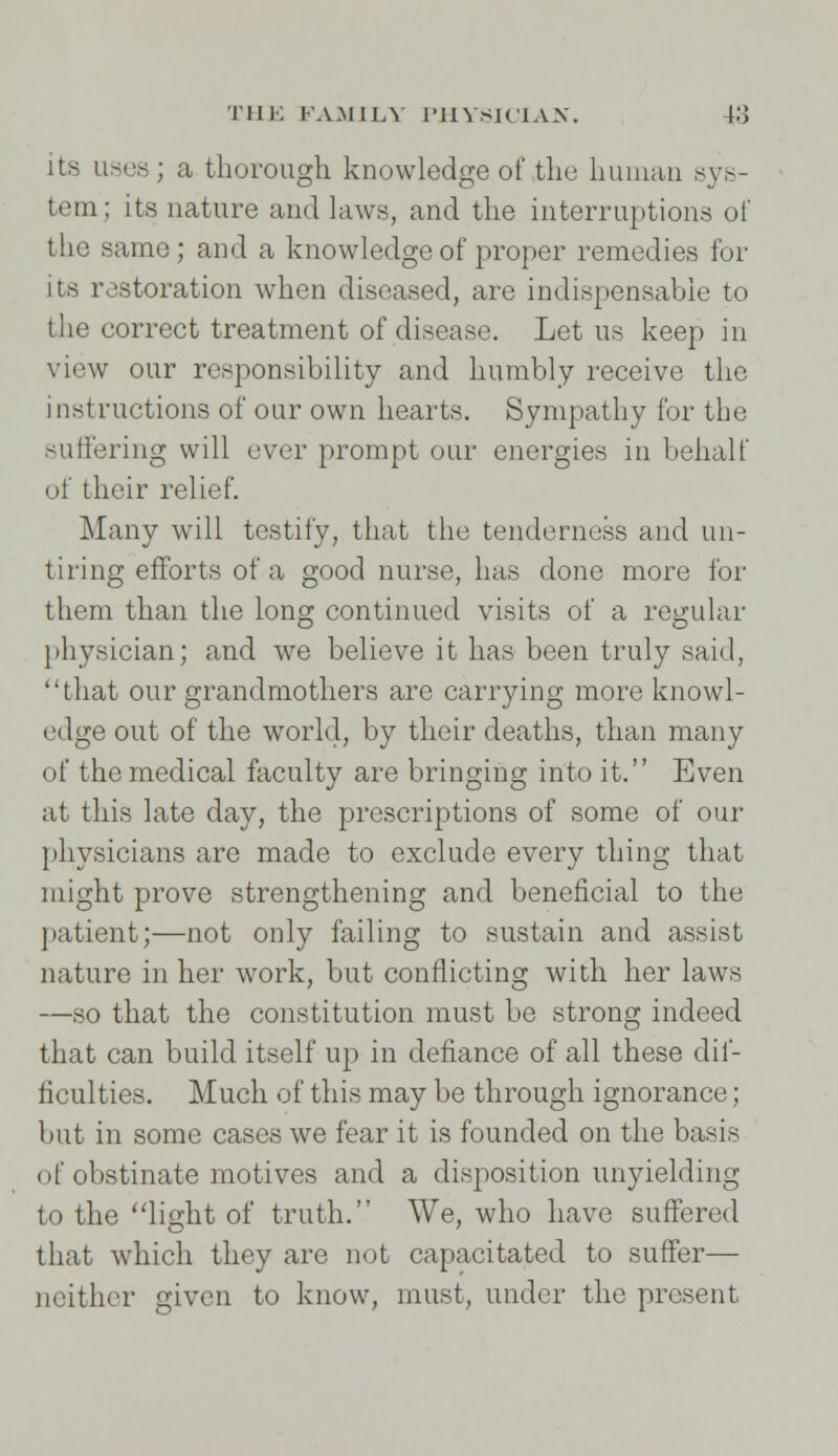 its uses ; a thorough knowledge of the human sys- tem; its nature and laws, and the interruptions of the same; and a knowledge of proper remedies for its restoration when diseased, are indispensable to the correct treatment of disease. Let us keep in view our responsibility and humbly receive the instructions of our own hearts. Sympathy for the suffering will ever prompt our energies in behalf of their relief. Many will testify, that the tenderness and un- tiring efforts of a good nurse, has done more for them than the long continued visits of a regular physician; and we believe it has been truly said, that our grandmothers are carrying more knowl- edge out of the world, by their deaths, than many of the medical faculty are bringing into it. Even at this late day, the prescriptions of some of our physicians are made to exclude every thing that might prove strengthening and beneficial to the patient;—not only failing to sustain and assist nature in her work, but conflicting with her laws —so that the constitution must be strong indeed that can build itself up in defiance of all these dif- ficulties. Much of this may be through ignorance ; but in some cases we fear it is founded on the basis of obstinate motives and a disposition unyielding to the light of truth. We, who have suffered that which they are not capacitated to suffer— neither given to know, must, under the present