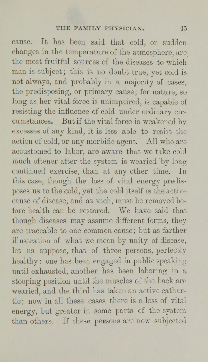 cause. It has been said that cold, or sudden changes in the temperature of the atmosphere, arc the most fruitful sources of the diseases to which man is subject; this is no doubt true, yet cold is not always, and probably in a majority of cases, the predisposing, or primary cause; for nature, so long as her vital force is unimpaired, is capable of resisting the influence of cold under ordinary cir- cumstances. But if the vital force is weakened by excesses of any kind, it is less able to resist the action of cold, or any morbific agent. All who are accustomed to labor, are aware that we take cold much oftener after the system is wearied by long continued exercise, than at any other time. In this case, though the loss of vital energy predis- poses us to the cold, yet the cold itself is the active cause of disease, and as such, must be removed be- fore health can be restored. We have said that though diseases may assume different forms, they are traceable to one common cause; but as farther illustration of what we mean by unity of disease, let us suppose, that of three persons, perfectly healthy: one has been engaged in public speaking until exhausted, another has been laboring in a stooping position until the muscles of the back are wearied, and the third has taken an active cathar- tic ; now in all these cases there is a loss of vital energy, but greater in some parts of the system than others. If these persons are now subjected