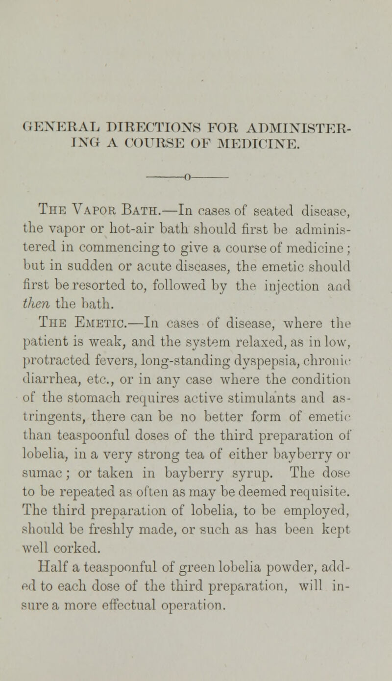 GENEEAL DIRECTIONS FOR ADMINISTER- ING; A COURSE OF MEDICINE. o The Vapor Bath.—In cases of seated disease, the vapor or hot-air bath should first be adminis- tered in commencing to give a course of medicine ; but in sudden or acute diseases, the emetic should first be resorted to, followed by the injection and then the bath. The Emetic.—In cases of disease, where the patient is weak, and the system relaxed, as in low, protracted fevers, long-standing dyspepsia, chronic diarrhea, etc., or in any case where the condition of the stomach requires active stimulants and as- tringents, there can be no better form of emetic than teaspoonful doses of the third preparation of lobelia, in a very strong tea of either bayberry or sumac; or taken in bayberry syrup. The dose to be repeated as often as may be deemed requisite. The third preparation of lobelia, to be employed, should be freshly made, or such as has been kept well corked. Half a teaspoonful of green lobelia powder, add- ed to each dose of the third preparation, will in- sure a more effectual operation.