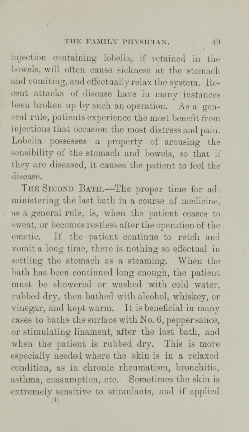 injection containing lobelia, if retained in the bowels, will often cause sickness at the stomach and vomiting, and effectually relax the system. Re- cent attacks of disease have in many instances been broken up by such an operation. As a gen- eral rule, patients experience the most benefit from injections that occasion the most distress and pain. Lobelia possesses a property of arousing the sensibility of the stomach and bowels, so that if they are diseased, it causes the patient to feel the disease. The Second Bath.—The proper time for ad- ministering the last bath in a course of medicine, as a general rule, is, when the patient ceases to sweat, or becomes restless after the operation of the emetic. If the patient continue to retch and vomit a long time, there is nothing so effectual in settling the stomach as a steaming. When the bath has been continued long enough, the patient must be showered or washed with cold water, rubbed dry, then bathed with alcohol, whiskey, or vinegar, and kept warm. It is beneficial in many cases to baths the surface with No. 6, pepper sauce, or stimulating linament, after the last bath, and when the patient is rubbed dry. This is more especially needed where the skin is in a relaxed condition, as in chronic rheumatism, bronchitis, asthma, consumption, etc. Sometimes the skin is extremely sensitive to stimulants, and if applied ffl