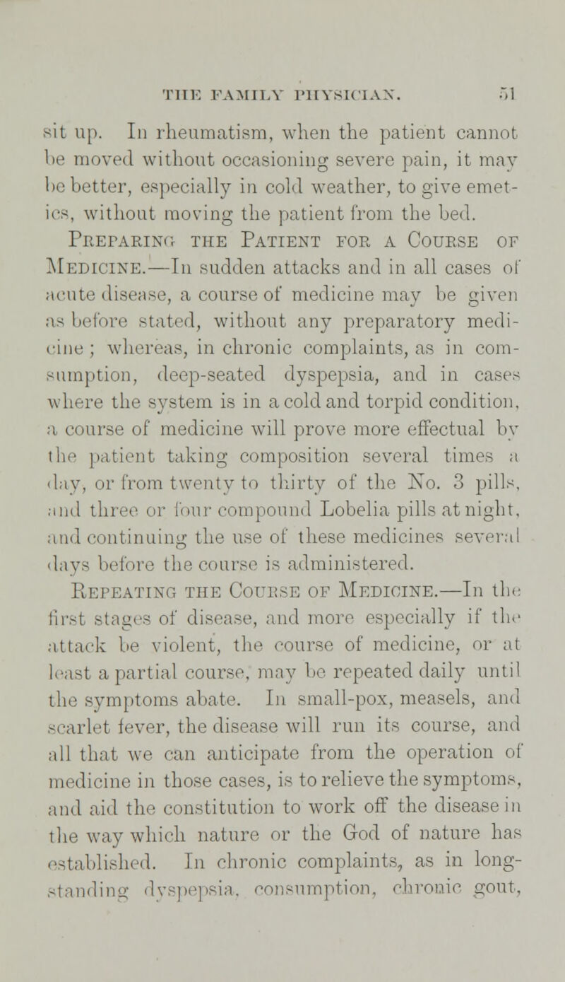 sit up. In rheumatism, when the patient cannot be moved without occasioning severe pain, it may be better, especially in cold weather, to give emet- ics, without moving the patient from the bed. Preparing the Patient for a Couese of Medicine.—Tn sudden attacks and in all cases of acute disease, a course of medicine may be given as before stated, without any preparatory medi- cine ; whereas, in chronic complaints, as in corn- sumption, deep-seated dyspepsia, and in cases where the system is in a cold and torpid condition, a course of medicine will prove more effectual by the patient taking composition several times a day, or from twenty to thirty of the No. 3 pills, iind three or four compound Lobelia pills at night, and continuing the use of these medicines several days before the course is administered. Repeating the Couese of Medicine.—In the first stages of disease, and more especially if the attack be violent, the course of medicine, or at least a partial course, may be repeated daily until the symptoms abate. In small-pox, measels, and scarlet fever, the disease will run its course, and all that we can anticipate from the operation of medicine in those cases, is to relieve the symptoms, and aid the constitution to work off the disease in the way which nature or the God of nature has established. In chronic complaints, as in long- standing dyspepsia, consumption, chronic gout,