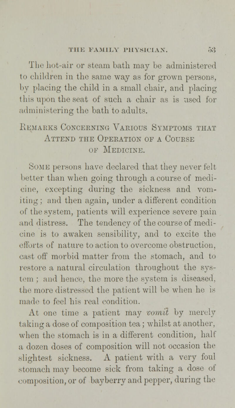 The hot-air or steam bath may be administered to children in the same way as for grown persons, by placing the child in a small chair, and placing this upon the seat of such a chair as is used for administering the bath to adults. Remarks Concerning Various Symptoms that Attend the Operation of a Course of Medicine. Some persons have declared that they never felt better than when going through a course of medi- cine, excepting during the sickness and vom- iting; and then again, under a different condition of the system, patients will experience severe pain and distress. The tendency of the course of medi- cine is to awaken sensibility, and to excite the efforts of nature to action to overcome obstruction, cast off morbid matter from the stomach, and to restore a natural circulation throughout the sys- tem ; and hence, the more t}ie system is diseased, the more distressed the patient will be when he is made to feel his real condition. At one time a patient may vomit by merely taking a dose of composition tea; whilst at another, when the stomach is in a different condition, halt a dozen doses of composition will not occasion the slightest sickness. A patient with a very foul stomach may become sick from taking a dose of composition, or of bayberry and pepper, during the