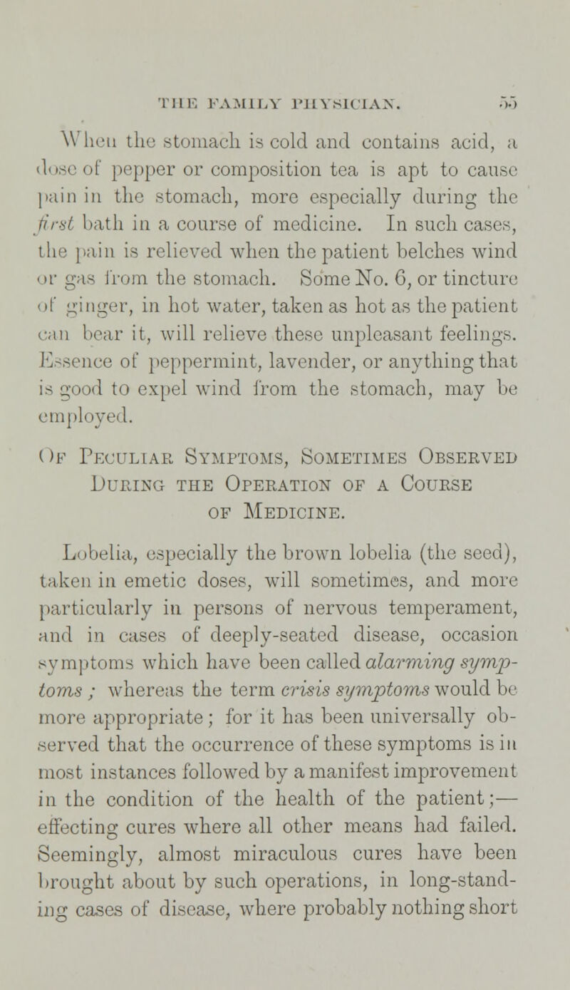 When the stomach is cold and contains acid, ;i dose of pepper or composition tea is apt to cause pain in the stomach, more especially during the first bath in a course of medicine. In such cases, the pain is relieved when the patient belches wind or gas from the stomach. Some No. G, or tincture of ginger, in hot water, taken as hot as the patient can hear it, will relieve these unpleasant feelings. Essence of peppermint, lavender, or anything that is good to expel wind from the stomach, may be employed. ( >f Peculiar Symptoms, Sometimes Observed During the Operation of a Course of Medicine. Lubelia, especially the brown lobelia (the seed), taken in emetic doses, will sometimes, and more particularly in persons of nervous temperament, and in cases of deeply-seated disease, occasion symptoms which have been called alarming symp- toms ; whereas the term crisis symptoms would be more appropriate ; for it has been universally ob- served that the occurrence of these symptoms is in most instances followed by a manifest improvement in the condition of the health of the patient;— effecting cures where all other means had failed. Seemingly, almost miraculous cures have been brought about by such operations, in long-stand- ing cases of disease, where probably nothing short