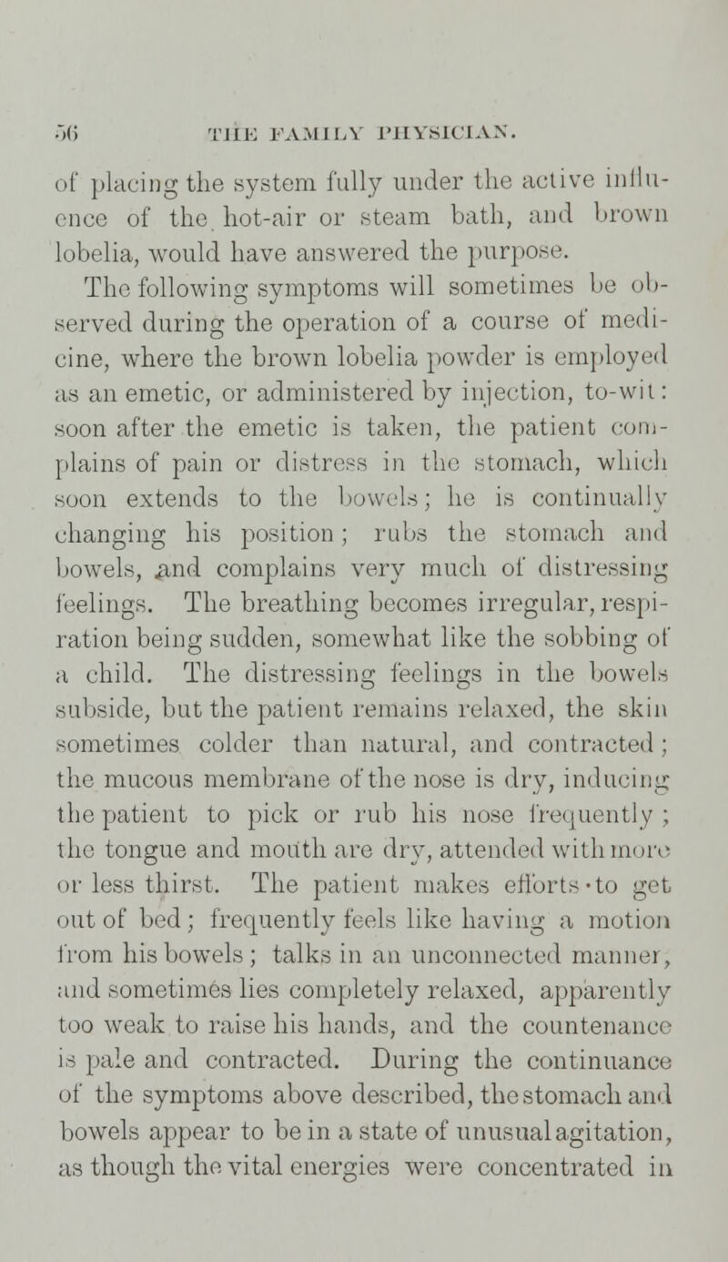 of placing the system fully under the active influ- ence of the hot-air or steam bath, and brown lobelia, would have answered the purpose. The following symptoms will sometimes be ob- served during the operation of a course of medi- cine, where the brown lobelia powder is employed as an emetic, or administered by injection, to-wit: soon after the emetic is taken, the patient com- plains of pain or distress in the stomach, which soon extends to the bowels; he is continually changing his position; rubs the stomach and bowels, find complains very much of distressing feelings. The breathing becomes irregular, respi- ration being sudden, somewhat like the sobbing of a child. The distressing feelings in the bowels subside, but the patient remains relaxed, the skin sometimes colder than natural, and contracted ; the mucous membrane of the nose is dry, inducing the patient to pick or rub his nose frequently ; the tongue and mouth are dry, attended with more or less thirst. The patient makes efforts «to get out of bed ; frequently feels like having a motion from his bowels; talks in an unconnected manner, and sometimes lies completely relaxed, apparently too weak to raise his hands, and the countenance is pale and contracted. During the continuance of the symptoms above described, the stomach and bowels appear to be in a state of unusual agitation, as though the vital energies were concentrated in