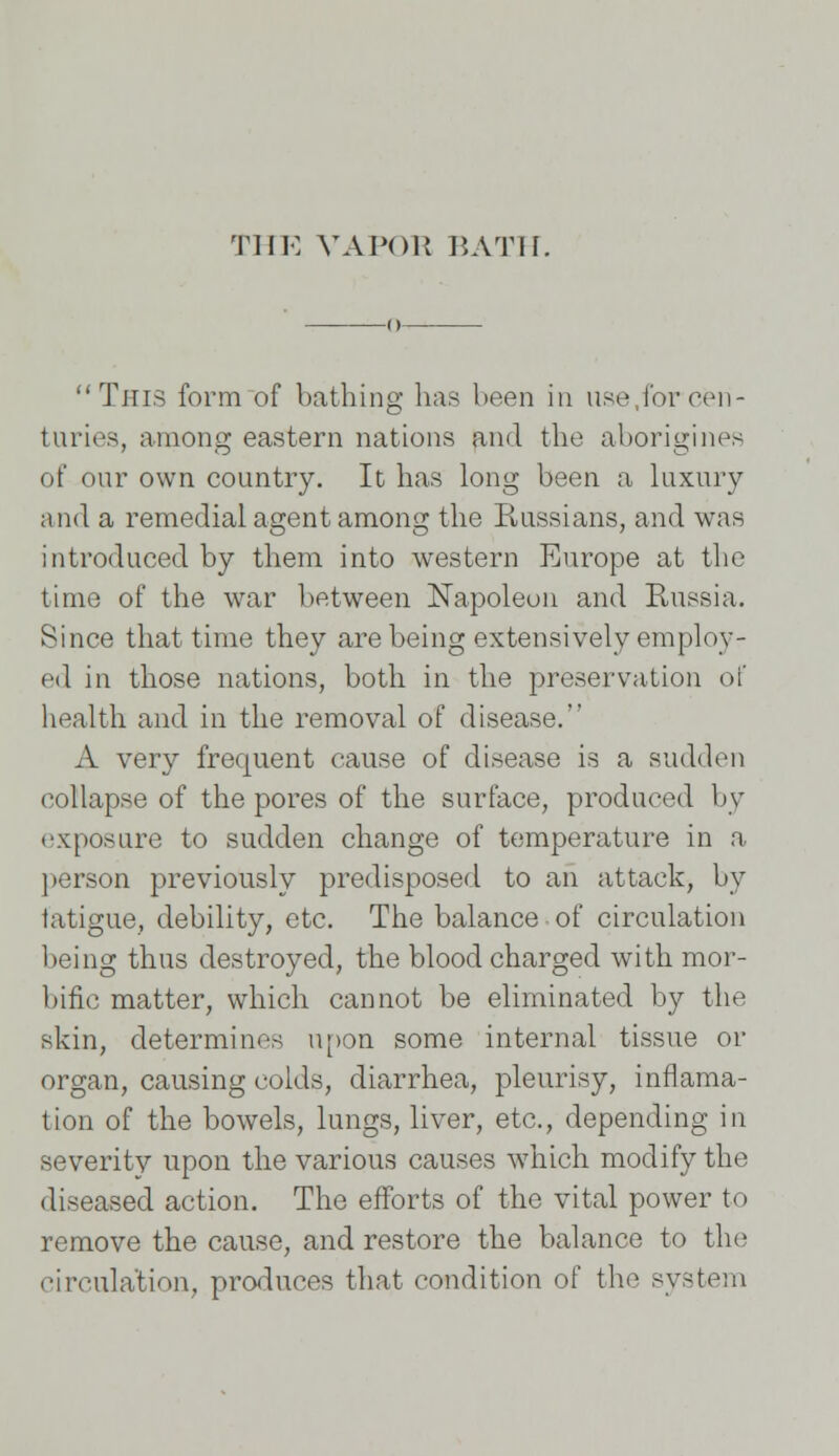 THE VAPOR BATH. o This form of bathing has been in use,for cen- turies, among eastern nations and the aborigines of our own country. It has long been a luxury and a remedial agent among the Russians, and was introduced by them into western Europe at the time of the war between Napoleon and Russia. Since that time they are being extensively employ- ed in those nations, both in the preservation of health and in the removal of disease. A very frequent cause of disease is a sudden collapse of the pores of the surface, produced by exposure to sudden change of temperature in a person previously predisposed to an attack, by fatigue, debility, etc. The balance of circulation being thus destroyed, the blood charged with mor- bific matter, which cannot be eliminated by the skin, determines upon some internal tissue or organ, causing colds, diarrhea, pleurisy, inflama- tion of the bowels, lungs, liver, etc., depending in severity upon the various causes which modify the diseased action. The efforts of the vital power to remove the cause, and restore the balance to the circulation, produces that condition of the system