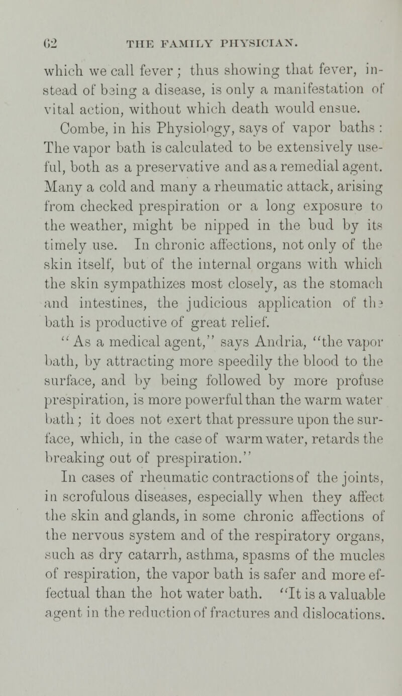 which we call fever ; thus showing that fever, in- stead of being a disease, is only a manifestation of vital action, without which death would ensue. Combe, in his Physiology, says of vapor baths : The vapor bath is calculated to be extensively use- ful, both as a preservative and as a remedial agent. Many a cold and many a rheumatic attack, arising from checked prespiration or a long exposure to the weather, might be nipped in the bud by its timely use. In chronic affections, not only of the skin itself, but of the internal organs with whicB the skin sympathizes most closely, as the stomach and intestines, the judicious application of th? bath is productive of great relief.  As a medical agent, says Andria, the vapor bath, by attracting more speedily the blood to the surface, and by being followed by more profuse prespiration, is more powerful than the warm water bath ; it does not exert that pressure upon the sur- face, which, in the case of warm water, retards the breaking out of prespiration. In cases of rheumatic contractions of the joints, in scrofulous diseases, especially when they affect the skin and glands, in some chronic affections of the nervous system and of the respiratory organs, such as dry catarrh, asthma, spasms of the mucles of respiration, the vapor bath is safer and more ef- fectual than the hot water bath. It is a valuable agent in the reduction of fractures and dislocations.