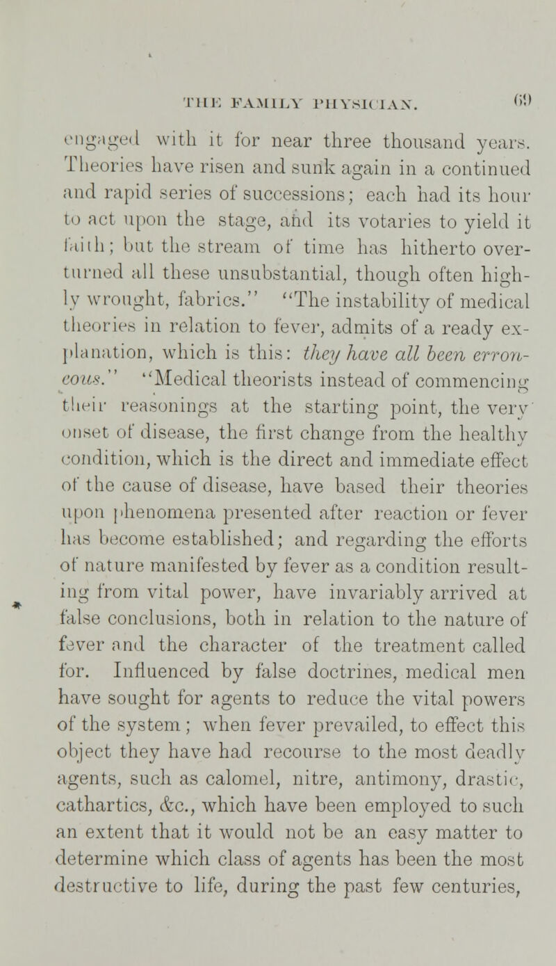 engaged with it for near three thousand years. Theories have risen and sunk again in a continued and rapid series of successions; each had its hour to act upon the stage, and its votaries to yield it faith; hut the stream of time has hitherto over- turned all these unsubstantial, though often high- ly wrought, fabrics. The instability of medical theories in relation to fever, admits of a ready ex- planation, which is this: they have all been erron- eous. Medical theorists instead of commencing their reasonings at the starting point, the very onset of disease, the first change from the healthy condition, which is the direct and immediate effect of the cause of disease, have based their theories upon phenomena presented after reaction or fever has become established; and regarding- the efforts of nature manifested by fever as a condition result- ing from vital power, have invariably arrived at false conclusions, both in relation to the nature of fever and the character of the treatment called for. Influenced by false doctrines, medical men have sought for agents to reduce the vital powers of the system ; when fever prevailed, to effect this object they have had recourse to the most deadlv agents, such as calomel, nitre, antimony, drastic, cathartics, &c, which have been employed to such an extent that it would not be an easy matter to determine which class of agents has been the most destructive to life, during the past few centuries,