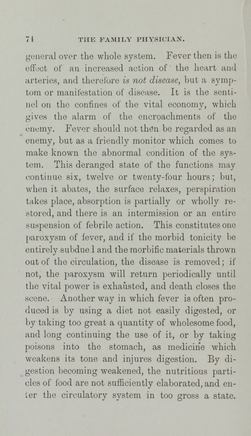 general over the whole system. Fever then is the effect of an increased action of the heart and arteries, and therefore is not disease, but a symp- tom or manifestation of disease. It is the senti- nel on the confines of the vital economy, which gives the alarm of the encroachments of the enemy. Fever should not then be regarded as an enemy, but as a friendly monitor which comes to make known the abnormal condition of the sys- tem. This deranged state of the functions may continue six, twelve or twenty-four hours; but, when it abates, the surface relaxes, perspiration takes place, absorption is partially or wholly re- stored, and there is an intermission or an entire suspension of febrile action. This constitutes one paroxysm of fever, and if the morbid tonicity be entirely subdue 1 and the morbific materials thrown out of the circulation, the disease is removed; if not, the paroxysm will return periodically until the vital power is exhausted, and death closes the scene. Another way in which fever is often pro- duced is by using a diet not easily digested, or by taking too great a quantity of wholesome food, and long continuing the use of it, or by taking poisons into the stomach, as medicine which weakens its tone and injures digestion. By di- gestion becoming weakened, the nutritious parti- cles of food are not sufficiently elaborated, and en- ter the circulatory system in too gross a state.