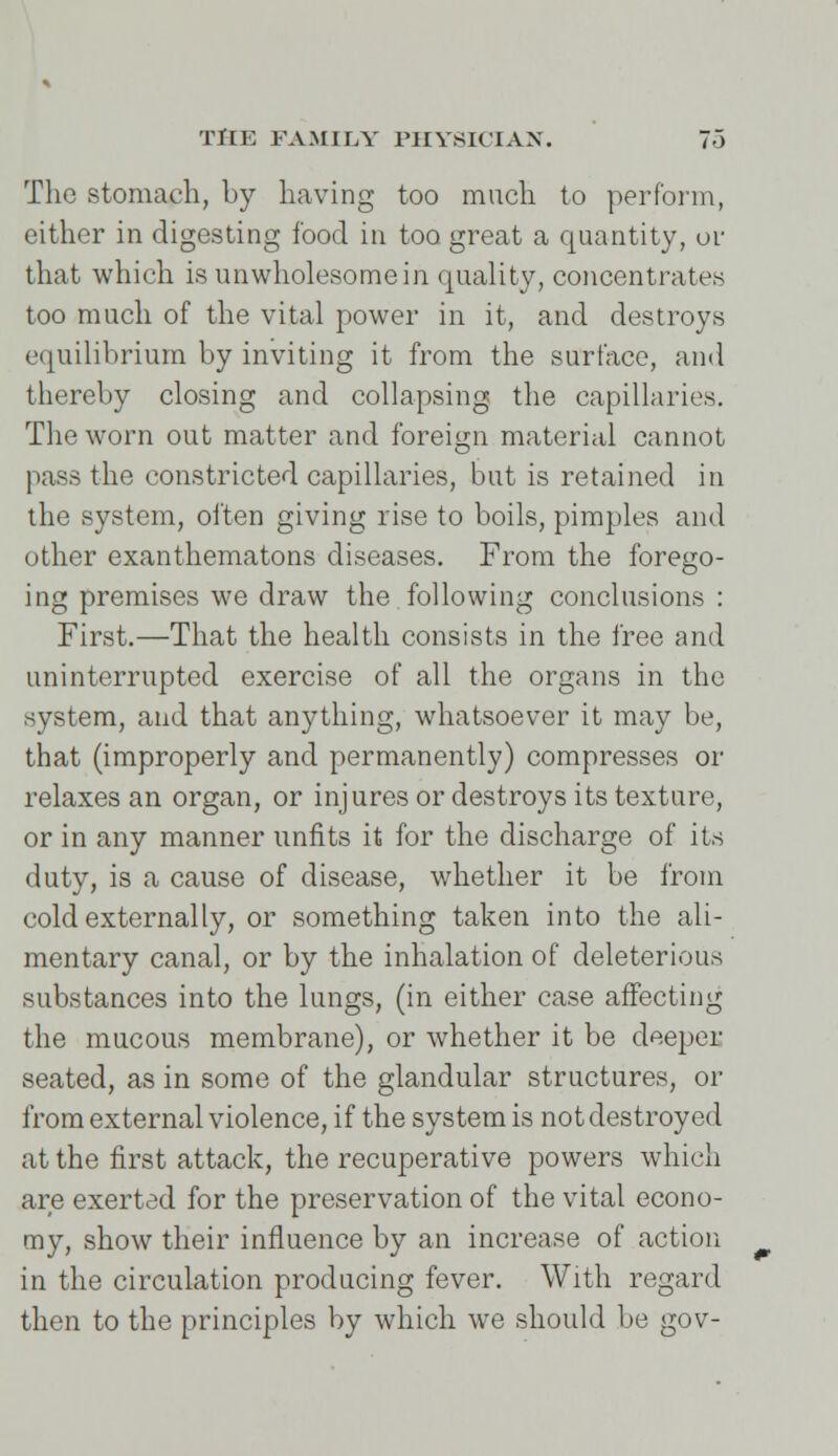 The stomach, by having too much to perform, either in digesting food in too great a quantity, or that which is unwholesome in quality, concentrates too much of the vital power in it, and destroys equilibrium by inviting it from the surface, and thereby closing and collapsing the capillaries. The worn out matter and foreign material cannot pass the constricted capillaries, but is retained in the system, often giving rise to boils, pimples and other exanthematons diseases. From the forego- ing premises we draw the following conclusions : First.—That the health consists in the free and uninterrupted exercise of all the organs in the system, and that anything, whatsoever it may be, that (improperly and permanently) compresses or relaxes an organ, or injures or destroys its texture, or in any manner unfits it for the discharge of its duty, is a cause of disease, whether it be from cold externally, or something taken into the ali- mentary canal, or by the inhalation of deleterious substances into the lungs, (in either case affecting the mucous membrane), or whether it be deeper seated, as in some of the glandular structures, or from external violence, if the system is not destroyed at the first attack, the recuperative powers which are exerted for the preservation of the vital econo- my, show their influence by an increase of action in the circulation producing fever. With regard then to the principles by which we should be gov-