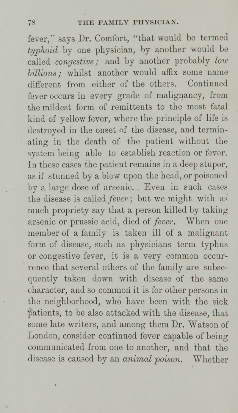 fever, says Dr. Comfort, that would be termed typhoid by one physician, by another would be called congestive; and by another probably low billions; whilst another would affix some name different from either of the others. Continued fever occurs in every grade of malignancy, from the mildest form of remittents to the most fatal kind of yellow fever, where the principle of life is destroyed in the onset of the disease, and termin- ating in the death of the patient without the system being able to establish reaction or fever. In these cases the patient remains in a deep stupor, as if stunned by a blow upon the head, or poisoned by a large dose of arsenic. Even in such cases the disease is called fever; but we might with an much propriety say that a person killed by taking arsenic or prussic acid, died of fever. When one member of a family is taken ill of a malignant form of disease, such as physicians term typhus or congestive fever, it is a very common occur- rence that several others of the family are subse- quently taken down with disease of the same character, and so common it is for other persons in the neighborhood, who have been with the sick patients, to be also attacked with the disease, that some late writers, and among them Dr. Watson of London, consider continued fever capable of being communicated from one to another, and that the disease is caused by an animal poison. Whether