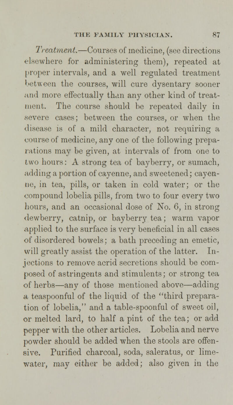 Treatment.—Courses of medicine, (see directions elsewhere for administering them), repeated at proper intervals, and a well regulated treatment between the courses, will cure dysentary sooner and more effectually than any other kind of treat- ment. The course should be repeated daily in severe cases; between the courses, or when the disease is of a mild character, not requiring a course of medicine, any one of the following prepa- rations may be given, at intervals of from one to two hours: A strong tea of bayberry, or sumach, adding a portion of cayenne, and sweetened; cayen- ne, in tea, pills, or taken in cold water; or the compound lobelia pills, from two to four every two hours, and an occasional dose of No. 6, in strong dewberry, catnip, or bayberry tea; warm vapor applied to the surface is very beneficial in all cases of disordered bowels; a bath preceding an emetic, will greatly assist the operation of the latter. In- jections to remove acrid secretions should be com- posed of astringents and stimulents; or strong tea of herbs—any of those mentioned above—adding a teaspoonful of the liquid of the third prepara- tion of lobelia, and a table-spoonful of sweet oil, or melted lard, to half a pint of the tea; or add pepper with the other articles. Lobelia and nerve powder should be added when the stools are offen- sive. Purified charcoal, soda, saleratus, or lime- water, may either be added; also given in the