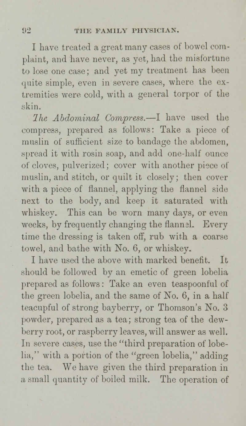 I have treated a great many cases of bowel com- plaint, and have never, as yet, had the misfortune to lose one case; and yet my treatment has been quite simple, even in severe cases, where the ex- tremities were cold, with a general torpor of the skin. Ihe Abdominal Compress.—I have used the compress, prepared as follows: Take a piece of muslin of sufficient size to bandage the abdomen, spread it with rosin soap, and add one-half ounce of cloves, pulverized; cover with another piece of muslin, and stitch, or quilt it closely; then cover with a piece of flannel, applying the flannel side next to the body, and keep it saturated with whiskey. This can be worn many days, or even weeks, by frequently changing the flannel. Every time the dressing is taken off, rub with a coarse towel, and bathe with No. 6, or whiskey. I have used the above with marked benefit. It should be followed by an emetic of green lobelia prepared as follows: Take an even teaspoonful of the green lobelia, and the same of No. 6, in a half teacupful of strong bayberry, or Thomson's No. 3 powder, prepared as a tea; strong tea of the dew- berry root, or raspberry leaves, will answer as well. In severe cases, use the third preparation of lobe- lia, with a portion of the green lobelia, adding the tea. We have given the third preparation in a small quantity of boiled milk. The operation of