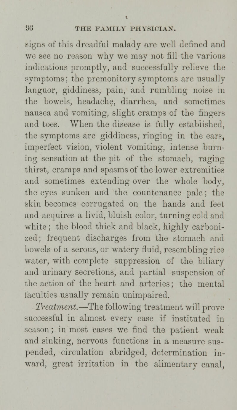 signs of this dreadful malady are well defined and we see no reason why we may not fill the various indications promptly, and successfully relieve the symptoms; the premonitory symptoms are usually languor, giddiness, pain, and rumbling noise in the bowels, headache, diarrhea, and sometimes nausea and vomiting, slight cramps of the fingers and toes. When the disease is fully established, the symptoms are giddiness, ringing in the ears, imperfect vision, violent vomiting, intense burn- ing sensation at the pit of the stomach, raging thirst, cramps and spasms of the lower extremities and sometimes extending over the whole body, the eyes sunken and the countenance pale; the skin becomes corrugated on the hands and feet and acquires a livid, bluish color, turning cold and white; the blood thick and black, highly carboni- zed; frequent discharges from the stomach and bowels of a serous, or watery fluid, resembling rice water, with complete suppression of the biliary and urinary secretions, and partial suspension of the action of the heart and arteries; the mental faculties usually remain unimpaired. Treatment.—The following treatment will prove successful in almost every case if instituted in season; in most cases we find the patient weak and sinking, nervous functions in a measure sus- pended, circulation abridged, determination in- ward, great irritation in the alimentary canal,