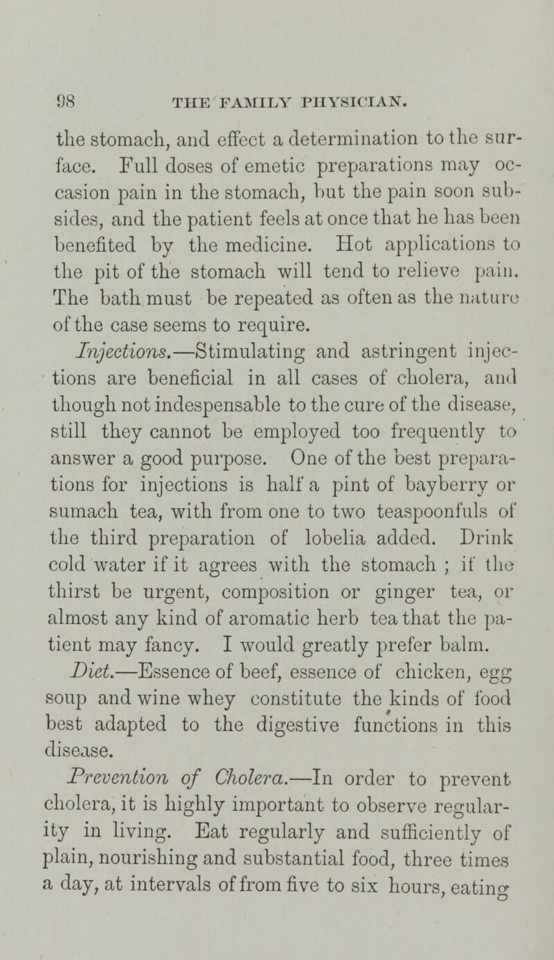 the stomach, and effect a determination to the sur- face. Full doses of emetic preparations may oc- casion pain in the stomach, but the pain soon sub- sides, and the patient feels at once that he has been benefited by the medicine. Hot applications to the pit of the stomach will tend to relieve pain. The bath must be repeated as often as the nature of the case seems to require. Injections.—Stimulating and astringent injec- tions are beneficial in all cases of cholera, and though not indespensable to the cure of the disease, still they cannot be employed too frequently to answer a good purpose. One of the best prepara- tions for injections is half a pint of bayberry or sumach tea, with from one to two teaspoonfuls of the third preparation of lobelia added. Drink cold water if it agrees with the stomach ; if the thirst be urgent, composition or ginger tea, or almost any kind of aromatic herb tea that the pa- tient may fancy. I would greatly prefer balm. Diet.—Essence of beef, essence of chicken, egg soup and wine whey constitute the kinds of food best adapted to the digestive functions in this disease. Prevention of Cholera.—In order to prevent cholera, it is highly important to observe regular- ity in living. Eat regularly and sufficiently of plain, nourishing and substantial food, three times a day, at intervals of from five to six hours, eatino- 7 o