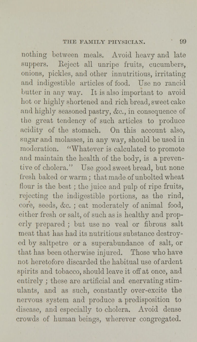 nothing between meals. Avoid heavy and late suppers. Reject all unripe fruits, cucumbers, onions, pickles, and other innutritious, irritating and indigestible articles of food. Use no rancid butter in any way. It is also important to avoid hot or highly shortened and rich bread, sweet cake and highly seasoned pastry, &c, in consequence of the great tendency of such articles to produce acidity of the stomach. On this account also, sugar and molasses, in any way, should be used in moderation. Whatever is calculated to promote and maintain the health of the body, is a preven- tive of cholera. Use good sweet bread, but none fresh baked or warm; that made of unbolted wheat flour is the best ; the juice and pulp of ripe fruits, rejecting the indigestible portions, as the rind, core, seeds, &c. ; eat moderately of animal food, either fresh or salt, of such as is healthy and prop- erly prepared ; but use no veal or fibrous salt meat that has had its nutritious substance destroy- ed by saltpetre or a superabundance of salt, or that has been otherwise injured. Those who have not heretofore discarded the habitual use of ardent spirits and tobacco, should leave it off at once, and entirely ; these are artificial and enervating stim- ulants, and as such, constantly over-excite the nervous system and produce a predisposition to disease, and especially to cholera. Avoid dense crowds of human beings, wherever congregated.