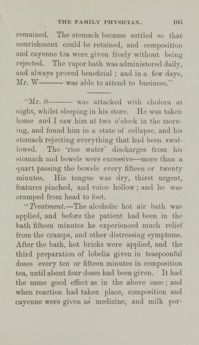 remained. The stomach became settled so that nourishment could be retained, and composition and cayenne tsa were,given freely without being rejected. The vapor bath was administered daily, and always proved beneficial ; and in a few days, Mr. W was able to attend to business. Mr. S was attacked with cholera at night, whilst sleeping in his store. He was taken home and I saw him at two o'clock in the morn- ing, and found him in a state of collapse, and his stomach rejecting everything that had been swal- lowed. The 'rice water' discharges from his stomach and bowels were excessive—more than a • jiiart passing the bowels every fifteen or twenty minutes. His tongue was dry, thirst urgent, features pinched, and voice hollow ; and he was cramped from head to foot.  Treatment.—The alcoholic hot air bath was applied, and before the patient had been in the bath fifteen minutes he experienced much relief from the cramps, and other distressing symptoms. After the bath, hot bricks were applied, and the third preparation of lobelia given in teaspoonful doses every ten or fifteen minutes in composition tea, until about four doses had been given. It had the same good effect as in the above case ; and when reaction had taken place, composition and cayenne were given as medicine, and milk por-