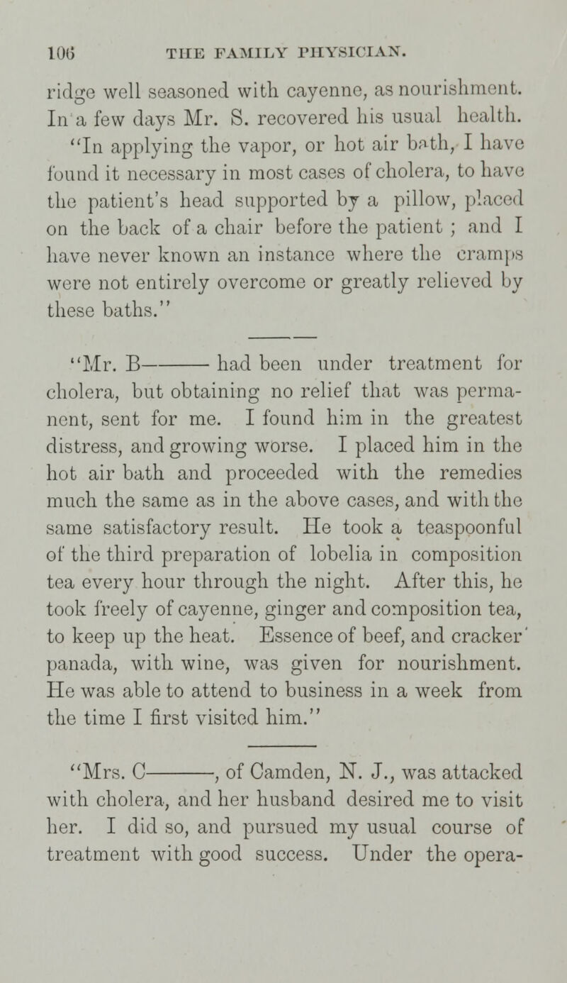 ridge well seasoned with cayenne, as nourishment. In a few days Mr. S. recovered his usual health. In applying the vapor, or hot air bath/1 have found it necessary in most cases of cholera, to have the patient's head supported by a pillow, placed on the back of a chair before the patient ; and I have never known an instance where the cramps were not entirely overcome or greatly relieved by these baths. Mr. B had been under treatment for cholera, but obtaining no relief that was perma- nent, sent for me. I found him in the greatest distress, and growing worse. I placed him in the hot air bath and proceeded with the remedies much the same as in the above cases, and with the same satisfactory result. He took a teaspoonful of the third preparation of lobelia in composition tea every hour through the night. After this, he took freely of cayenne, ginger and composition tea, to keep up the heat. Essence of beef, and cracker' panada, with wine, was given for nourishment. He was able to attend to business in a week from the time I first visited him. Mrs. C , of Camden, N. J., was attacked with cholera, and her husband desired me to visit her. I did so, and pursued my usual course of treatment with good success. Under the opera-