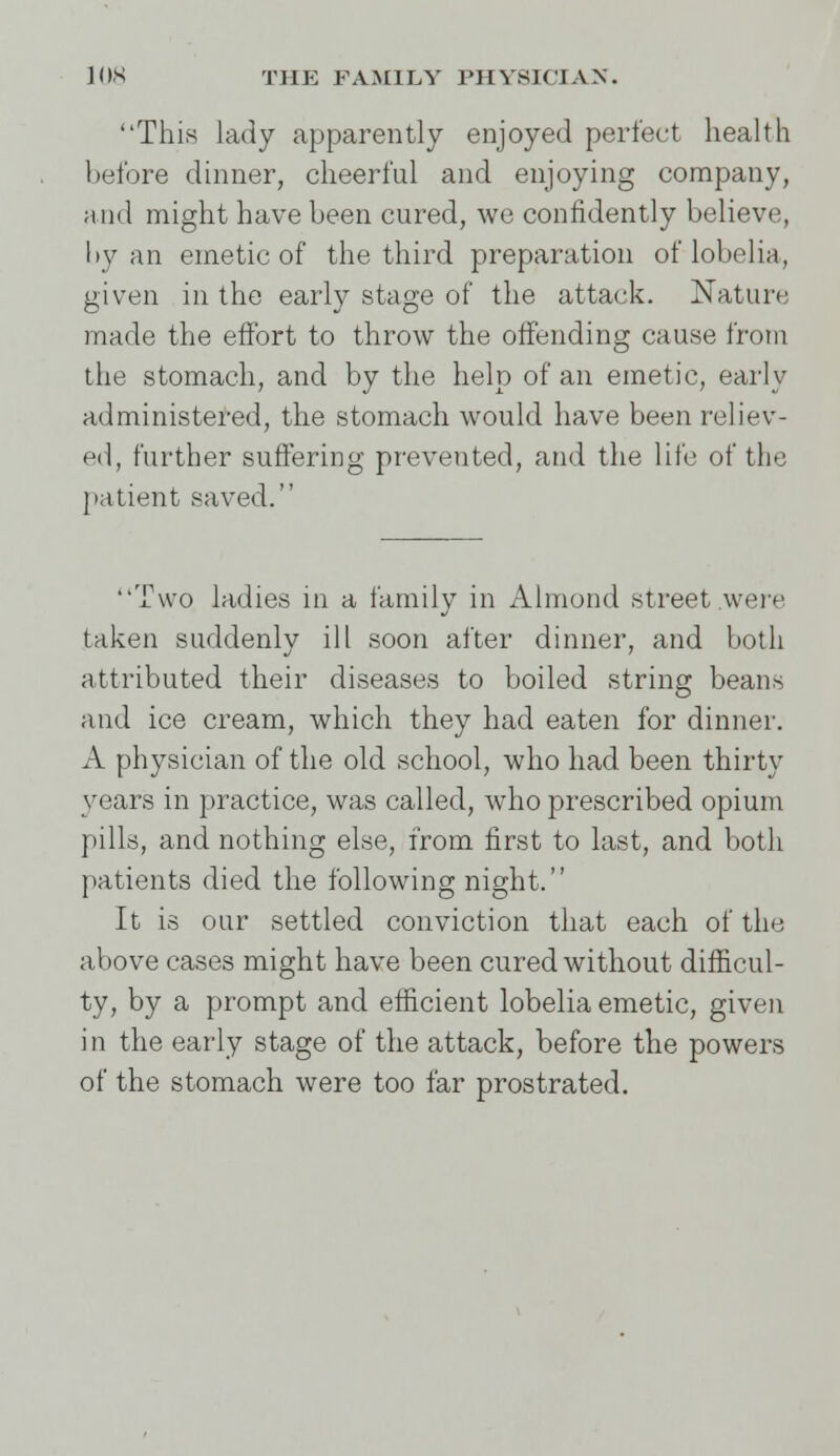 This lady apparently enjoyed perfect health before dinner, cheerful and enjoying company, and might have been cured, we confidently believe, by an emetic of the third preparation of lobelia, given in the early stage of the attack. Nature: made the effort to throw the offending cause from the stomach, and by the help of an emetic, early administered, the stomach would have been reliev- ed, further suffering prevented, and the life of the patient saved. Two ladies in a family in Almond street were taken suddenly ill soon after dinner, and both attributed their diseases to boiled string beans and ice cream, which they had eaten for dinner. A physician of the old school, who had been thirty years in practice, was called, who prescribed opium pills, and nothing else, from first to last, and both patients died the following night. It is our settled conviction that each of the above cases might have been cured without difficul- ty, by a prompt and efficient lobelia emetic, given i n the early stage of the attack, before the powers of the stomach were too far prostrated.