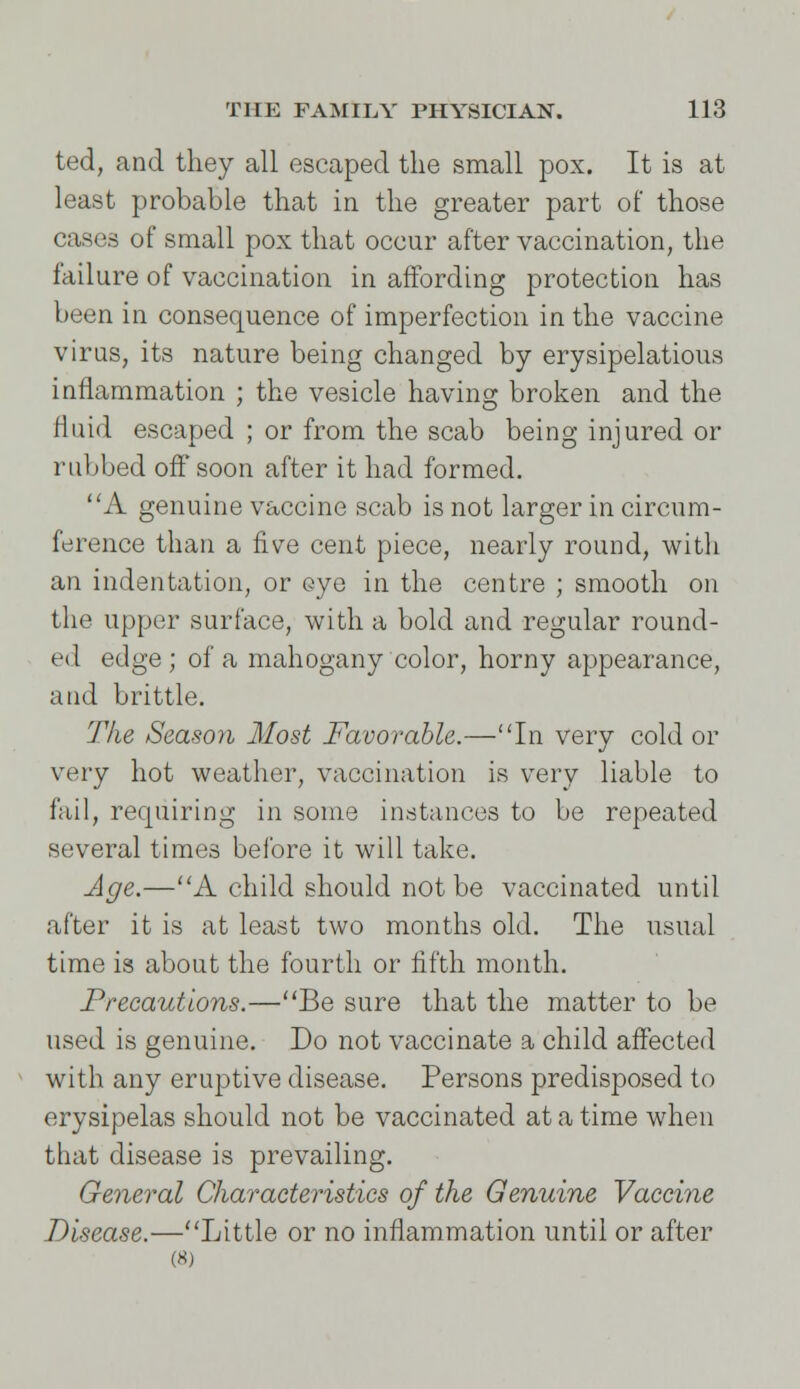 ted, and they all escaped the small pox. It is at least probable that in the greater part of those cases of small pox that occur after vaccination, the failure of vaccination in affording protection has been in consequence of imperfection in the vaccine virus, its nature being changed by erysipelatous inflammation ; the vesicle having broken and the Huid escaped ; or from the scab being injured or rubbed off* soon after it had formed. A genuine vaccine scab is not larger in circum- ference than a five cent piece, nearly round, with an indentation, or eye in the centre ; smooth on the upper surface, with a bold and regular round- ed edge ; of a mahogany color, horny appearance, and brittle. The Season Most Favorable.—In very cold or very hot weather, vaccination is very liable to fail, requiring in some instances to be repeated several times before it will take. Age.—A child should not be vaccinated until after it is at least two months old. The usual time is about the fourth or fifth month. Precautions.—Be sure that the matter to be used is genuine. Do not vaccinate a child affected with any eruptive disease. Persons predisposed to erysipelas should not be vaccinated at a time when that disease is prevailing. General Characteristics of the Genuine Vaccine Disease.—Little or no inflammation until or after (8)