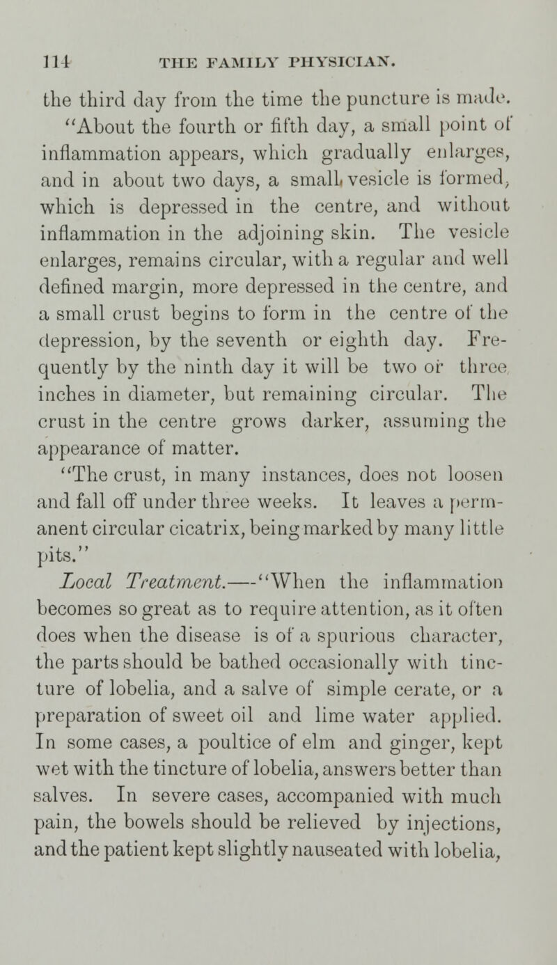 the third day from the time the puncture is made. About the fourth or fifth day, a small point of inflammation appears, which gradually enlarges, and in about two days, a small, vesicle is formed, which is depressed in the centre, and without inflammation in the adjoining skin. The vesicle enlarges, remains circular, with a regular and well defined margin, more depressed in the centre, and a small crust begins to form in the centre of the depression, by the seventh or eighth day. Fre- quently by the ninth day it will be two or three inches in diameter, but remaining circular. The crust in the centre grows darker, assuming the appearance of matter. The crust, in many instances, does not loosen and fall off under three weeks. It leaves a perm- anent circular cicatrix, being marked by many little pits. Local Treatment.—When the inflammation becomes so great as to require attention, as it often does when the disease is of a spurious character, the parts should be bathed occasionally with tinc- ture of lobelia, and a salve of simple cerate, or a preparation of sweet oil and lime water applied. In some cases, a poultice of elm and ginger, kept wet with the tincture of lobelia, answers better than salves. In severe cases, accompanied with much pain, the bowels should be relieved by injections, and the patient kept slightly nauseated with lobelia,